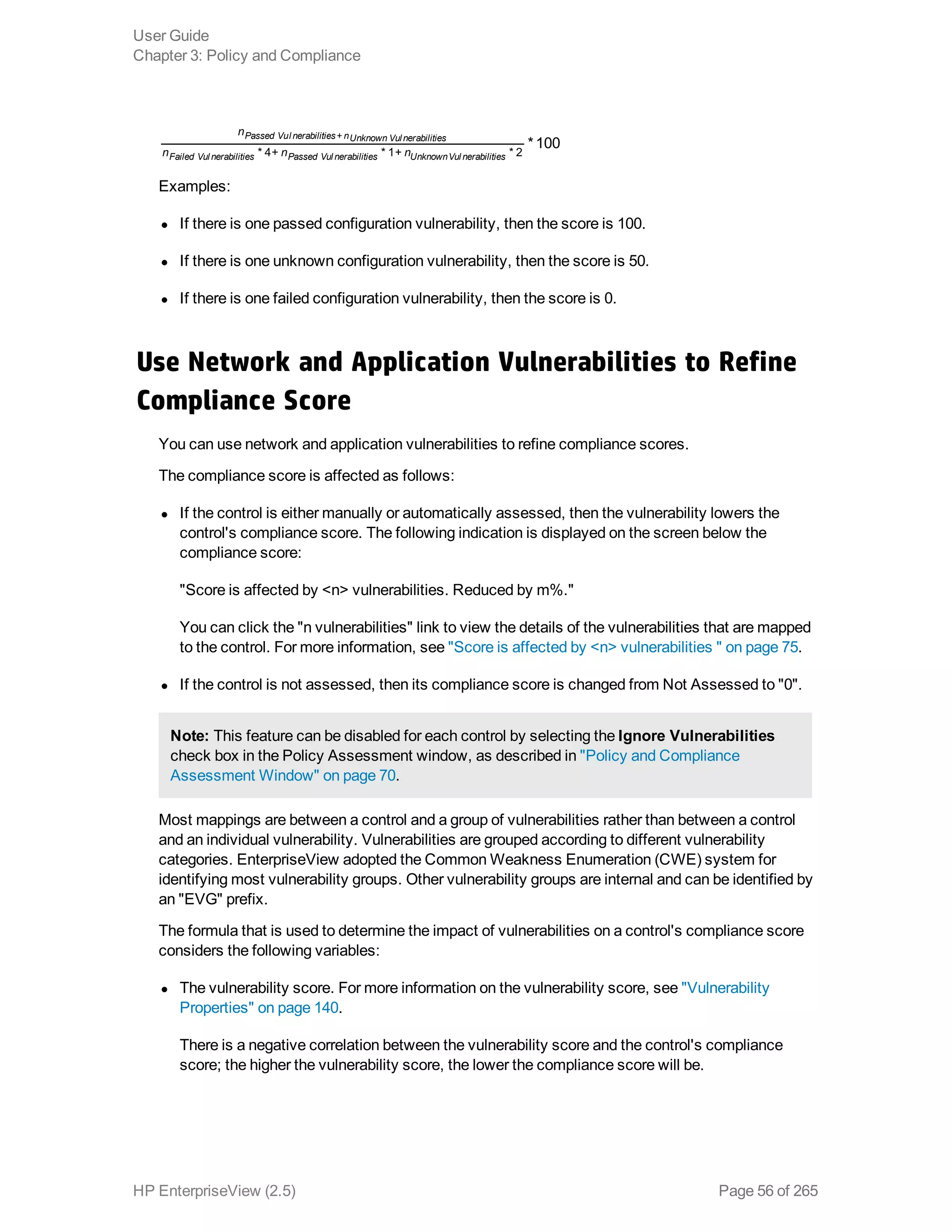 *100
n
n n n* 4+ * 1+ * 2
Passed Vul nerabilities nUnknown Vulnerabilities
Failed Vul nerabilities Passed Vul nerabilities UnknownVul nerabilities
+
Examples:
l If there is one passed configuration vulnerability, then the score is 100.
l If there is one unknown configuration vulnerability, then the score is 50.
l If there is one failed configuration vulnerability, then the score is 0.
Use Network and Application Vulnerabilities to Refine
Compliance Score
You can use network and application vulnerabilities to refine compliance scores.
The compliance score is affected as follows:
l If the control is either manually or automatically assessed, then the vulnerability lowers the
control's compliance score. The following indication is displayed on the screen below the
compliance score:
"Score is affected by <n> vulnerabilities. Reduced by m%."
You can click the "n vulnerabilities" link to view the details of the vulnerabilities that are mapped
to the control. For more information, see "Score is affected by <n> vulnerabilities " on page 75.
l If the control is not assessed, then its compliance score is changed from Not Assessed to "0".
Note: This feature can be disabled for each control by selecting the Ignore Vulnerabilities
check box in the Policy Assessment window, as described in "Policy and Compliance
Assessment Window" on page 70.
Most mappings are between a control and a group of vulnerabilities rather than between a control
and an individual vulnerability. Vulnerabilities are grouped according to different vulnerability
categories. EnterpriseView adopted the Common Weakness Enumeration (CWE) system for
identifying most vulnerability groups. Other vulnerability groups are internal and can be identified by
an "EVG" prefix.
The formula that is used to determine the impact of vulnerabilities on a control's compliance score
considers the following variables:
l The vulnerability score. For more information on the vulnerability score, see "Vulnerability
Properties" on page 140.
There is a negative correlation between the vulnerability score and the control's compliance
score; the higher the vulnerability score, the lower the compliance score will be.
User Guide
Chapter 3: Policy and Compliance
HP EnterpriseView (2.5) Page 56 of 265
 