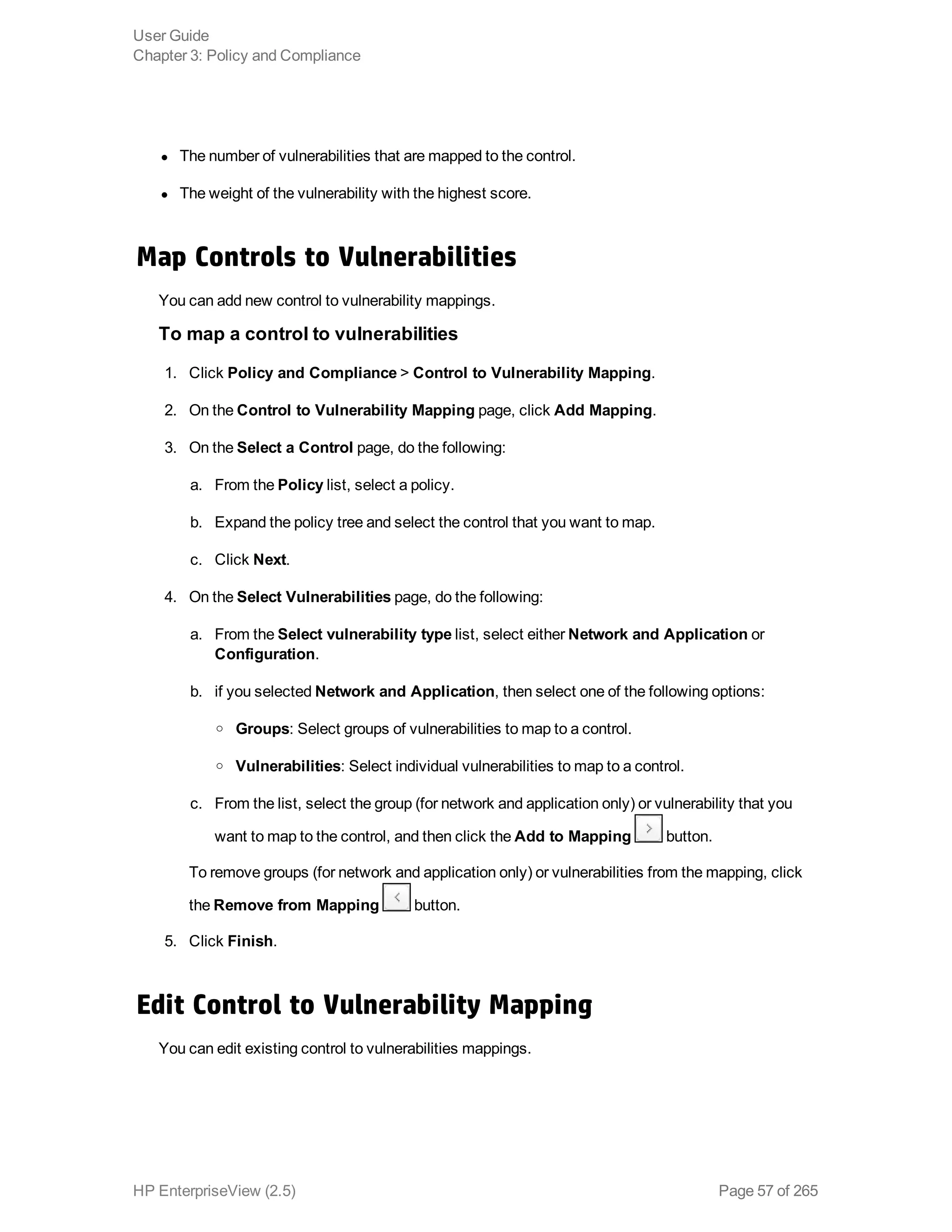l The number of vulnerabilities that are mapped to the control.
l The weight of the vulnerability with the highest score.
Map Controls to Vulnerabilities
You can add new control to vulnerability mappings.
To map a control to vulnerabilities
1. Click Policy and Compliance > Control to Vulnerability Mapping.
2. On the Control to Vulnerability Mapping page, click Add Mapping.
3. On the Select a Control page, do the following: 
a. From the Policy list, select a policy.
b. Expand the policy tree and select the control that you want to map.
c. Click Next.
4. On the Select Vulnerabilities page, do the following:
a. From the Select vulnerability type list, select either Network and Application or
Configuration.
b. if you selected Network and Application, then select one of the following options:
o Groups: Select groups of vulnerabilities to map to a control.
o Vulnerabilities: Select individual vulnerabilities to map to a control.
c. From the list, select the group (for network and application only) or vulnerability that you
want to map to the control, and then click the Add to Mapping button.
To remove groups (for network and application only) or vulnerabilities from the mapping, click
the Remove from Mapping button.
5. Click Finish.
Edit Control to Vulnerability Mapping
You can edit existing control to vulnerabilities mappings.
User Guide
Chapter 3: Policy and Compliance
HP EnterpriseView (2.5) Page 57 of 265
 