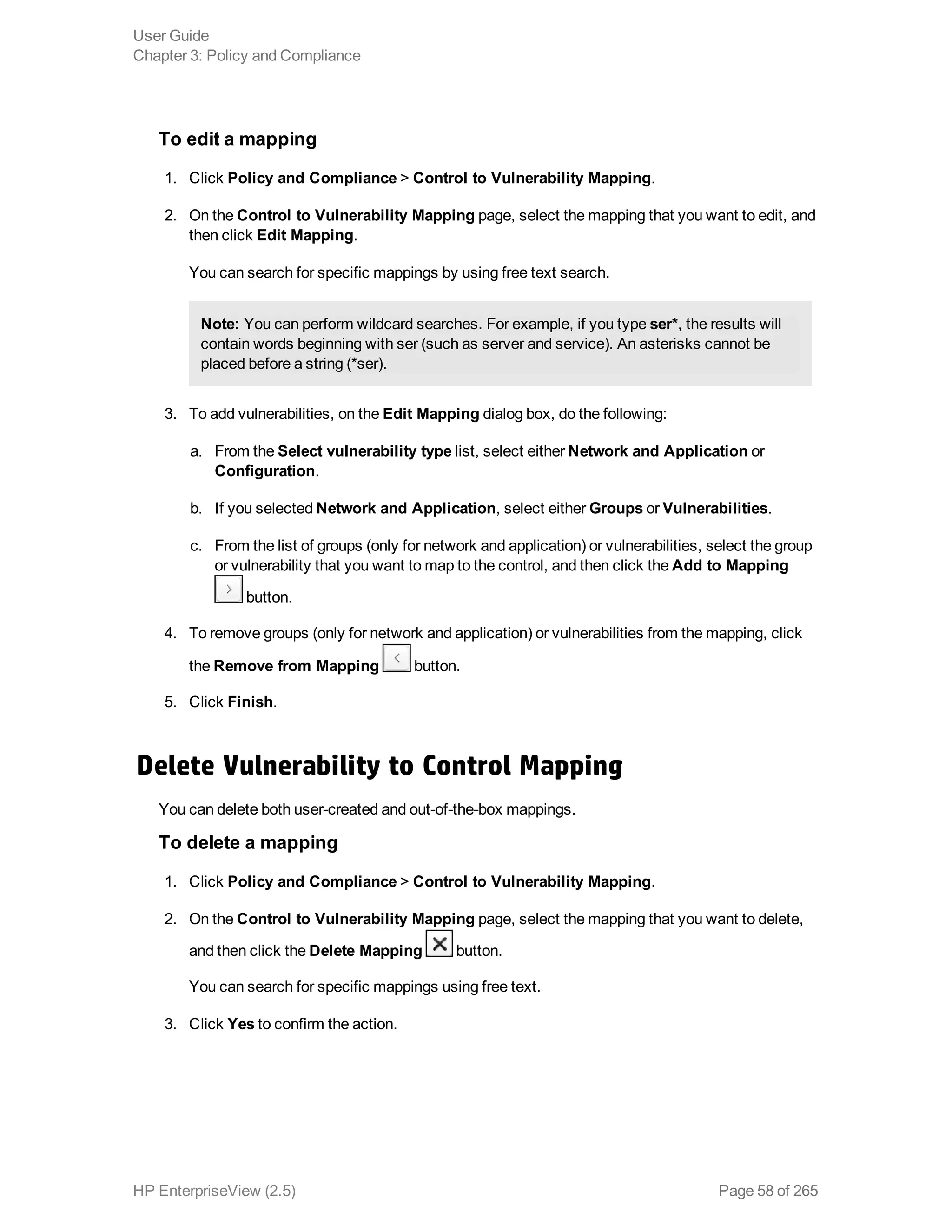 To edit a mapping
1. Click Policy and Compliance > Control to Vulnerability Mapping.
2. On the Control to Vulnerability Mapping page, select the mapping that you want to edit, and
then click Edit Mapping.
You can search for specific mappings by using free text search.
Note: You can perform wildcard searches. For example, if you type ser*, the results will
contain words beginning with ser (such as server and service). An asterisks cannot be
placed before a string (*ser).
3. To add vulnerabilities, on the Edit Mapping dialog box, do the following:
a. From the Select vulnerability type list, select either Network and Application or
Configuration.
b. If you selected Network and Application, select either Groups or Vulnerabilities.
c. From the list of groups (only for network and application) or vulnerabilities, select the group
or vulnerability that you want to map to the control, and then click the Add to Mapping
button.
4. To remove groups (only for network and application) or vulnerabilities from the mapping, click
the Remove from Mapping button.
5. Click Finish.
Delete Vulnerability to Control Mapping
You can delete both user-created and out-of-the-box mappings.
To delete a mapping
1. Click Policy and Compliance > Control to Vulnerability Mapping.
2. On the Control to Vulnerability Mapping page, select the mapping that you want to delete,
and then click the Delete Mapping button.
You can search for specific mappings using free text.
3. Click Yes to confirm the action.
User Guide
Chapter 3: Policy and Compliance
HP EnterpriseView (2.5) Page 58 of 265
 
