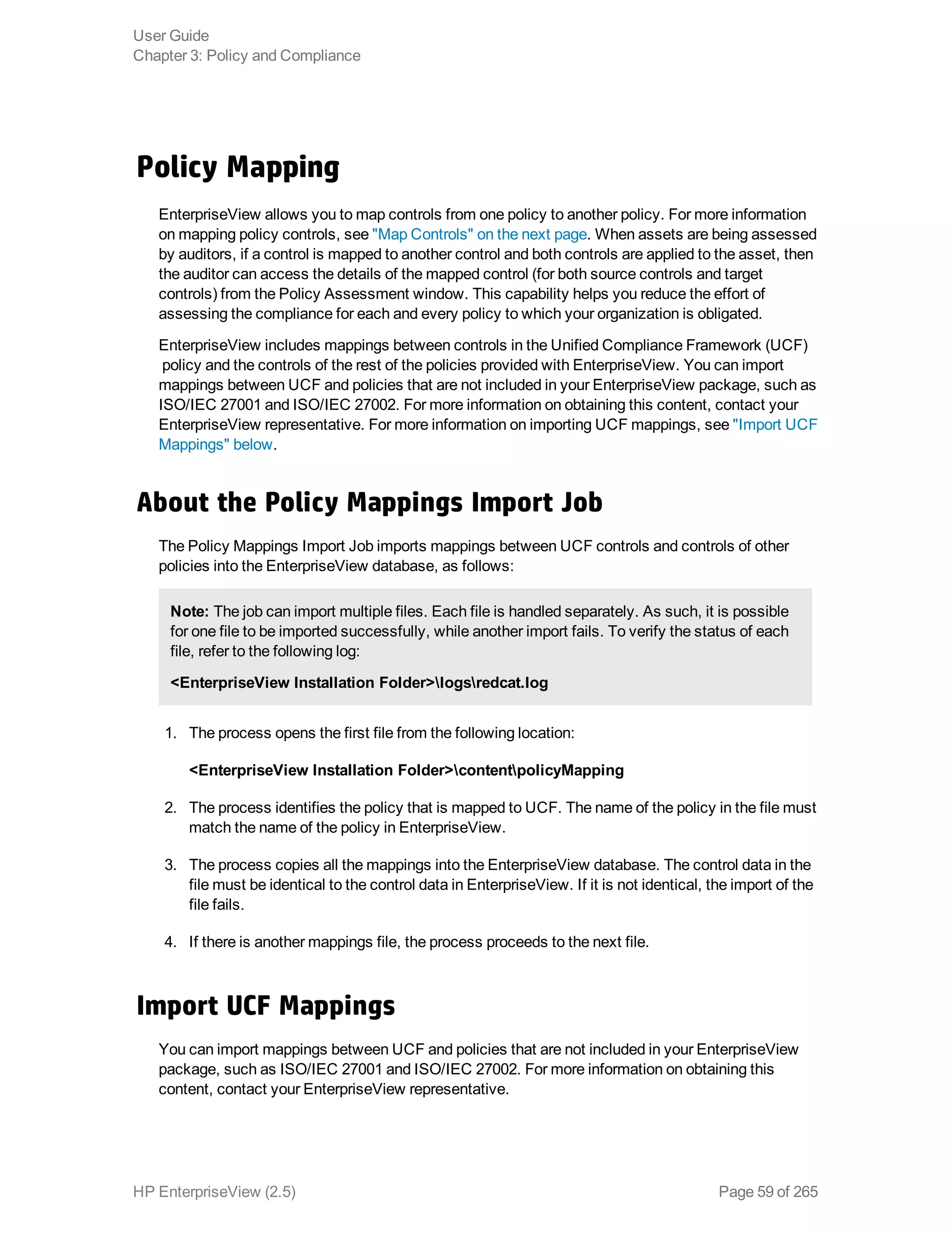 Policy Mapping
EnterpriseView allows you to map controls from one policy to another policy. For more information
on mapping policy controls, see "Map Controls" on the next page. When assets are being assessed
by auditors, if a control is mapped to another control and both controls are applied to the asset, then
the auditor can access the details of the mapped control (for both source controls and target
controls) from the Policy Assessment window. This capability helps you reduce the effort of
assessing the compliance for each and every policy to which your organization is obligated.
EnterpriseView includes mappings between controls in the Unified Compliance Framework (UCF)
 policy and the controls of the rest of the policies provided with EnterpriseView. You can import
mappings between UCF and policies that are not included in your EnterpriseView package, such as
ISO/IEC 27001 and ISO/IEC 27002. For more information on obtaining this content, contact your
EnterpriseView representative. For more information on importing UCF mappings, see "Import UCF
Mappings" below.
About the Policy Mappings Import Job
The Policy Mappings Import Job imports mappings between UCF controls and controls of other
policies into the EnterpriseView database, as follows:
Note: The job can import multiple files. Each file is handled separately. As such, it is possible
for one file to be imported successfully, while another import fails. To verify the status of each
file, refer to the following log:
<EnterpriseView Installation Folder>logsredcat.log
1. The process opens the first file from the following location:
<EnterpriseView Installation Folder>contentpolicyMapping
2. The process identifies the policy that is mapped to UCF. The name of the policy in the file must
match the name of the policy in EnterpriseView.
3. The process copies all the mappings into the EnterpriseView database. The control data in the
file must be identical to the control data in EnterpriseView. If it is not identical, the import of the
file fails.
4. If there is another mappings file, the process proceeds to the next file.
Import UCF Mappings
You can import mappings between UCF and policies that are not included in your EnterpriseView
package, such as ISO/IEC 27001 and ISO/IEC 27002. For more information on obtaining this
content, contact your EnterpriseView representative.
User Guide
Chapter 3: Policy and Compliance
HP EnterpriseView (2.5) Page 59 of 265
 