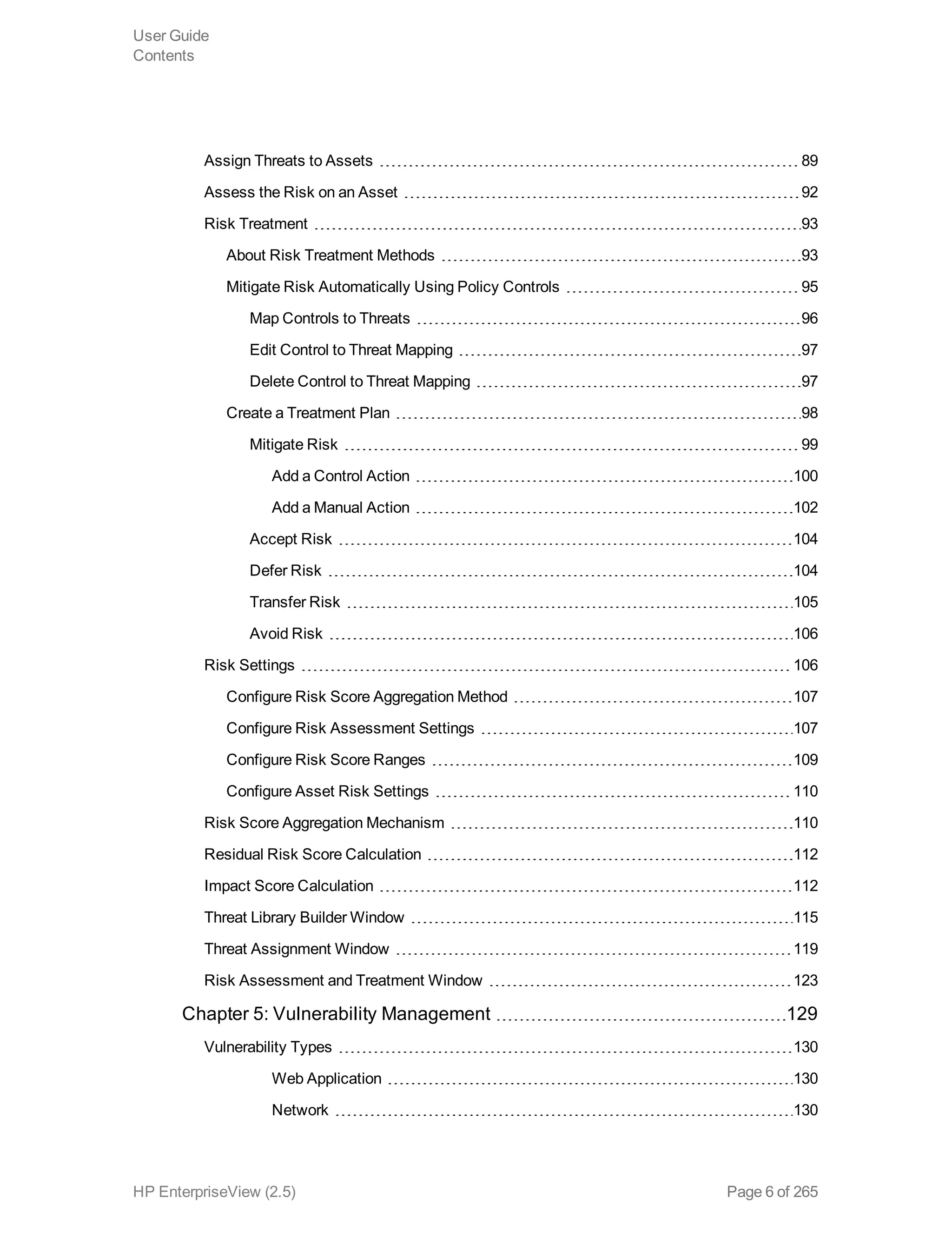 Assign Threats to Assets 89
Assess the Risk on an Asset 92
Risk Treatment 93
About Risk Treatment Methods 93
Mitigate Risk Automatically Using Policy Controls 95
Map Controls to Threats 96
Edit Control to Threat Mapping 97
Delete Control to Threat Mapping 97
Create a Treatment Plan 98
Mitigate Risk 99
Add a Control Action 100
Add a Manual Action 102
Accept Risk 104
Defer Risk 104
Transfer Risk 105
Avoid Risk 106
Risk Settings 106
Configure Risk Score Aggregation Method 107
Configure Risk Assessment Settings 107
Configure Risk Score Ranges 109
Configure Asset Risk Settings 110
Risk Score Aggregation Mechanism 110
Residual Risk Score Calculation 112
Impact Score Calculation 112
Threat Library Builder Window 115
Threat Assignment Window 119
Risk Assessment and Treatment Window 123
Chapter 5: Vulnerability Management 129
Vulnerability Types 130
Web Application 130
Network 130
User Guide
Contents
HP EnterpriseView (2.5) Page 6 of 265
 
