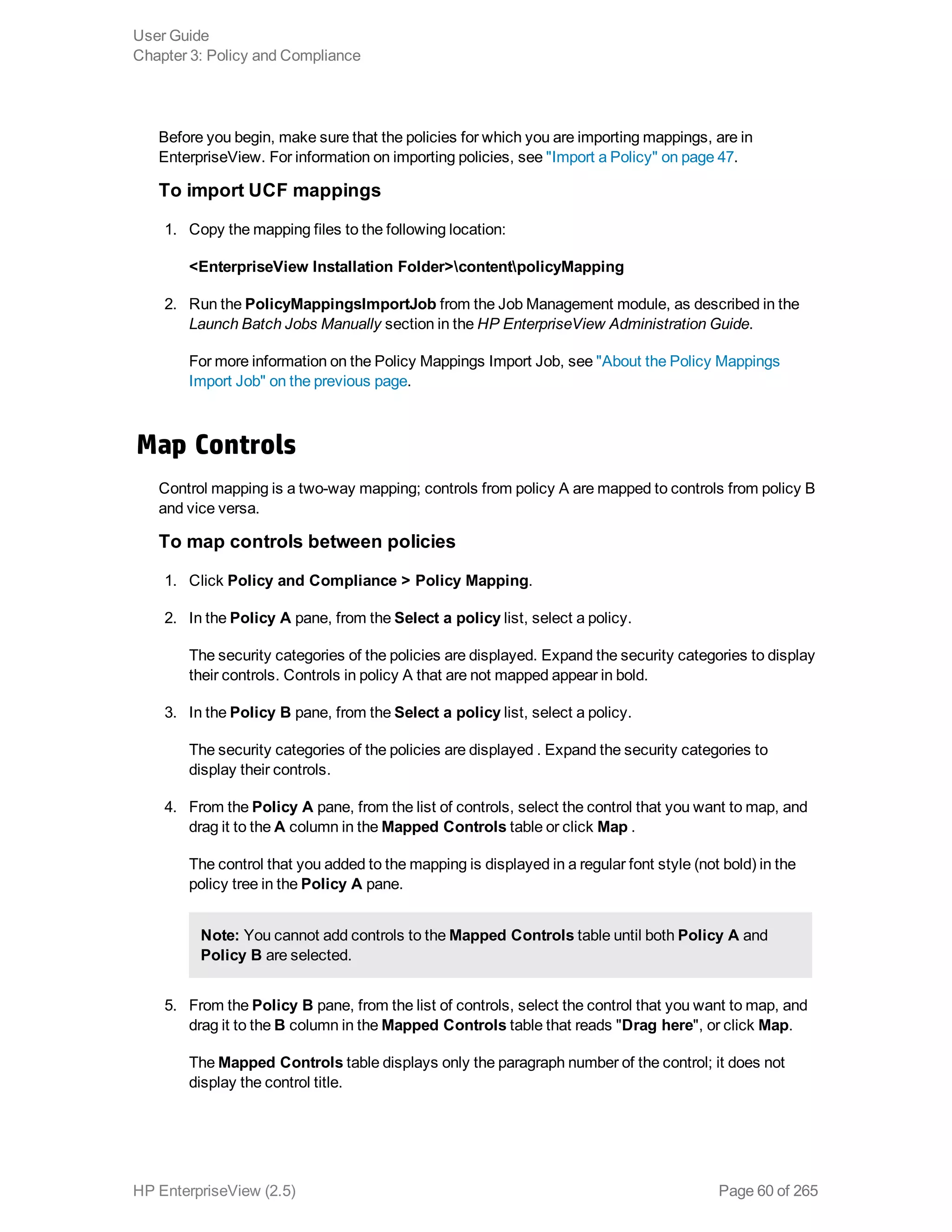 Before you begin, make sure that the policies for which you are importing mappings, are in
EnterpriseView. For information on importing policies, see "Import a Policy" on page 47.
To import UCF mappings
1. Copy the mapping files to the following location:
<EnterpriseView Installation Folder>contentpolicyMapping
2. Run the PolicyMappingsImportJob from the Job Management module, as described in the
Launch Batch Jobs Manually section in the HP EnterpriseView Administration Guide.
For more information on the Policy Mappings Import Job, see "About the Policy Mappings
Import Job" on the previous page.
Map Controls
Control mapping is a two-way mapping; controls from policy A are mapped to controls from policy B
and vice versa.
To map controls between policies
1. Click Policy and Compliance > Policy Mapping.
2. In the Policy A pane, from the Select a policy list, select a policy.
The security categories of the policies are displayed. Expand the security categories to display
their controls. Controls in policy A that are not mapped appear in bold.
3. In the Policy B pane, from the Select a policy list, select a policy.
The security categories of the policies are displayed . Expand the security categories to
display their controls.
4. From the Policy A pane, from the list of controls, select the control that you want to map, and
drag it to the A column in the Mapped Controls table or click Map .
The control that you added to the mapping is displayed in a regular font style (not bold) in the
policy tree in the Policy A pane.
Note: You cannot add controls to the Mapped Controls table until both Policy A and
Policy B are selected.
5. From the Policy B pane, from the list of controls, select the control that you want to map, and
drag it to the B column in the Mapped Controls table that reads "Drag here", or click Map.
The Mapped Controls table displays only the paragraph number of the control; it does not
display the control title.
User Guide
Chapter 3: Policy and Compliance
HP EnterpriseView (2.5) Page 60 of 265
 