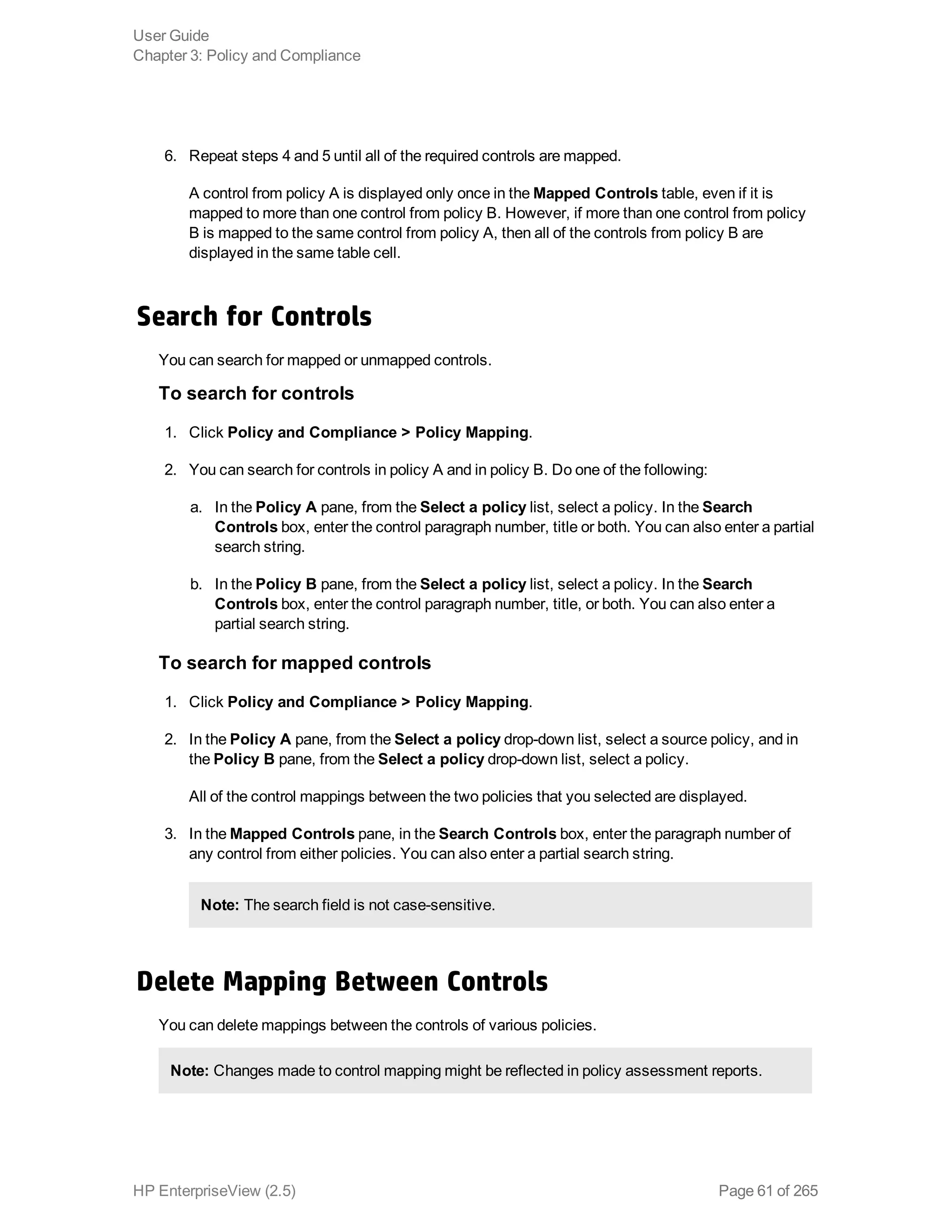 6. Repeat steps 4 and 5 until all of the required controls are mapped.
A control from policy A is displayed only once in the Mapped Controls table, even if it is
mapped to more than one control from policy B. However, if more than one control from policy
B is mapped to the same control from policy A, then all of the controls from policy B are
displayed in the same table cell.
Search for Controls
You can search for mapped or unmapped controls.
To search for controls
1. Click Policy and Compliance > Policy Mapping.
2. You can search for controls in policy A and in policy B. Do one of the following:
a. In the Policy A pane, from the Select a policy list, select a policy. In the Search
Controls box, enter the control paragraph number, title or both. You can also enter a partial
search string.
b. In the Policy B pane, from the Select a policy list, select a policy. In the Search
Controls box, enter the control paragraph number, title, or both. You can also enter a
partial search string.
To search for mapped controls
1. Click Policy and Compliance > Policy Mapping.
2. In the Policy A pane, from the Select a policy drop-down list, select a source policy, and in
the Policy B pane, from the Select a policy drop-down list, select a policy.
All of the control mappings between the two policies that you selected are displayed.
3. In the Mapped Controls pane, in the Search Controls box, enter the paragraph number of
any control from either policies. You can also enter a partial search string.
Note: The search field is not case-sensitive.
Delete Mapping Between Controls
You can delete mappings between the controls of various policies.
Note: Changes made to control mapping might be reflected in policy assessment reports.
User Guide
Chapter 3: Policy and Compliance
HP EnterpriseView (2.5) Page 61 of 265
 