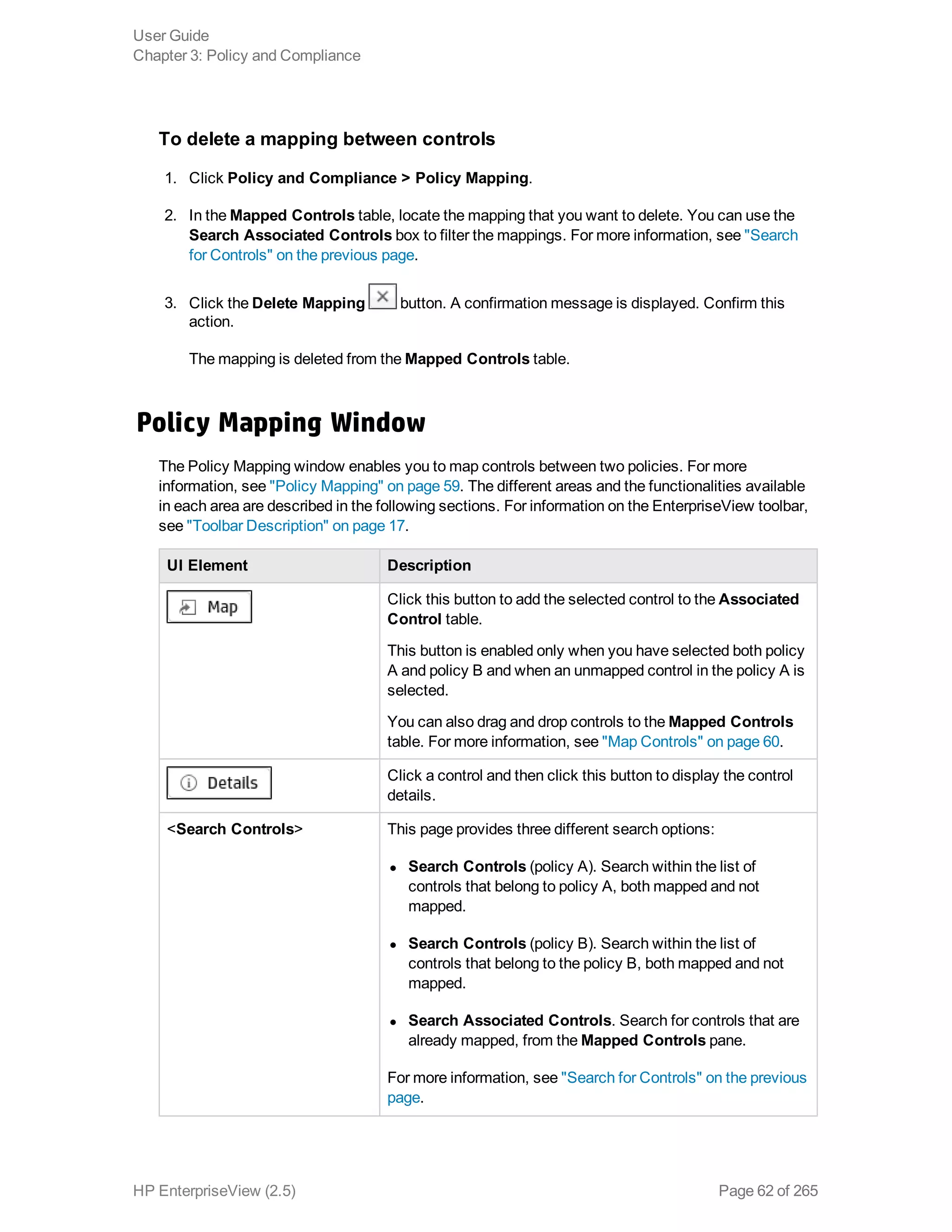 To delete a mapping between controls
1. Click Policy and Compliance > Policy Mapping.
2. In the Mapped Controls table, locate the mapping that you want to delete. You can use the
Search Associated Controls box to filter the mappings. For more information, see "Search
for Controls" on the previous page.
3. Click the Delete Mapping button. A confirmation message is displayed. Confirm this
action.
The mapping is deleted from the Mapped Controls table.
Policy Mapping Window
The Policy Mapping window enables you to map controls between two policies. For more
information, see "Policy Mapping" on page 59. The different areas and the functionalities available
in each area are described in the following sections. For information on the EnterpriseView toolbar,
see "Toolbar Description" on page 17.
UI Element Description
Click this button to add the selected control to the Associated
Control table.
This button is enabled only when you have selected both policy
A and policy B and when an unmapped control in the policy A is
selected.
You can also drag and drop controls to the Mapped Controls
table. For more information, see "Map Controls" on page 60.
Click a control and then click this button to display the control
details.
<Search Controls> This page provides three different search options:
l Search Controls (policy A). Search within the list of
controls that belong to policy A, both mapped and not
mapped.
l Search Controls (policy B). Search within the list of
controls that belong to the policy B, both mapped and not
mapped.
l Search Associated Controls. Search for controls that are
already mapped, from the Mapped Controls pane.
For more information, see "Search for Controls" on the previous
page.
User Guide
Chapter 3: Policy and Compliance
HP EnterpriseView (2.5) Page 62 of 265
 