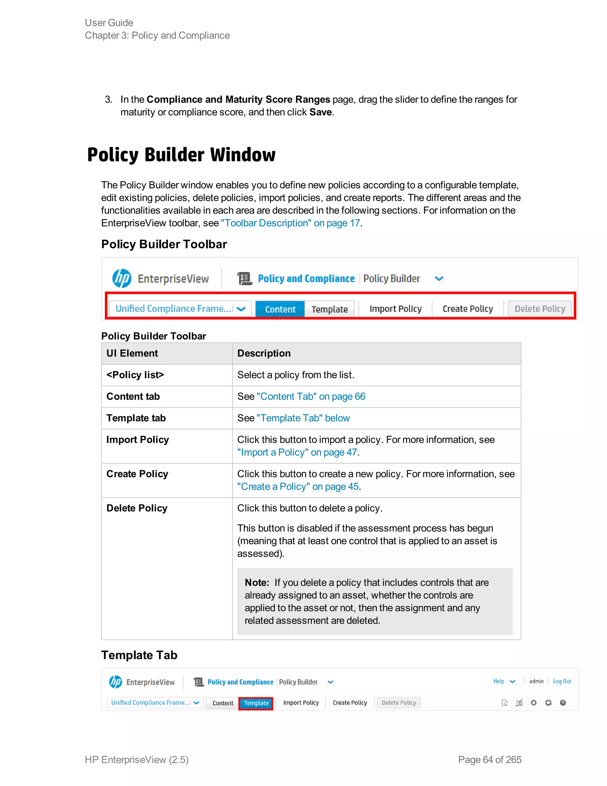3. In the Compliance and Maturity Score Ranges page, drag the slider to define the ranges for
maturity or compliance score, and then click Save.
Policy Builder Window
The Policy Builder window enables you to define new policies according to a configurable template,
edit existing policies, delete policies, import policies, and create reports. The different areas and the
functionalities available in each area are described in the following sections. For information on the
EnterpriseView toolbar, see "Toolbar Description" on page 17.
Policy Builder Toolbar
UI Element Description
<Policy list> Select a policy from the list.
Content tab See "Content Tab" on page 66
Template tab See "Template Tab" below
Import Policy Click this button to import a policy. For more information, see
"Import a Policy" on page 47.
Create Policy Click this button to create a new policy. For more information, see
"Create a Policy" on page 45.
Delete Policy Click this button to delete a policy.
This button is disabled if the assessment process has begun
(meaning that at least one control that is applied to an asset is
assessed).
Note:  If you delete a policy that includes controls that are
already assigned to an asset, whether the controls are
applied to the asset or not, then the assignment and any
related assessment are deleted.
Policy Builder Toolbar
Template Tab
User Guide
Chapter 3: Policy and Compliance
HP EnterpriseView (2.5) Page 64 of 265
 