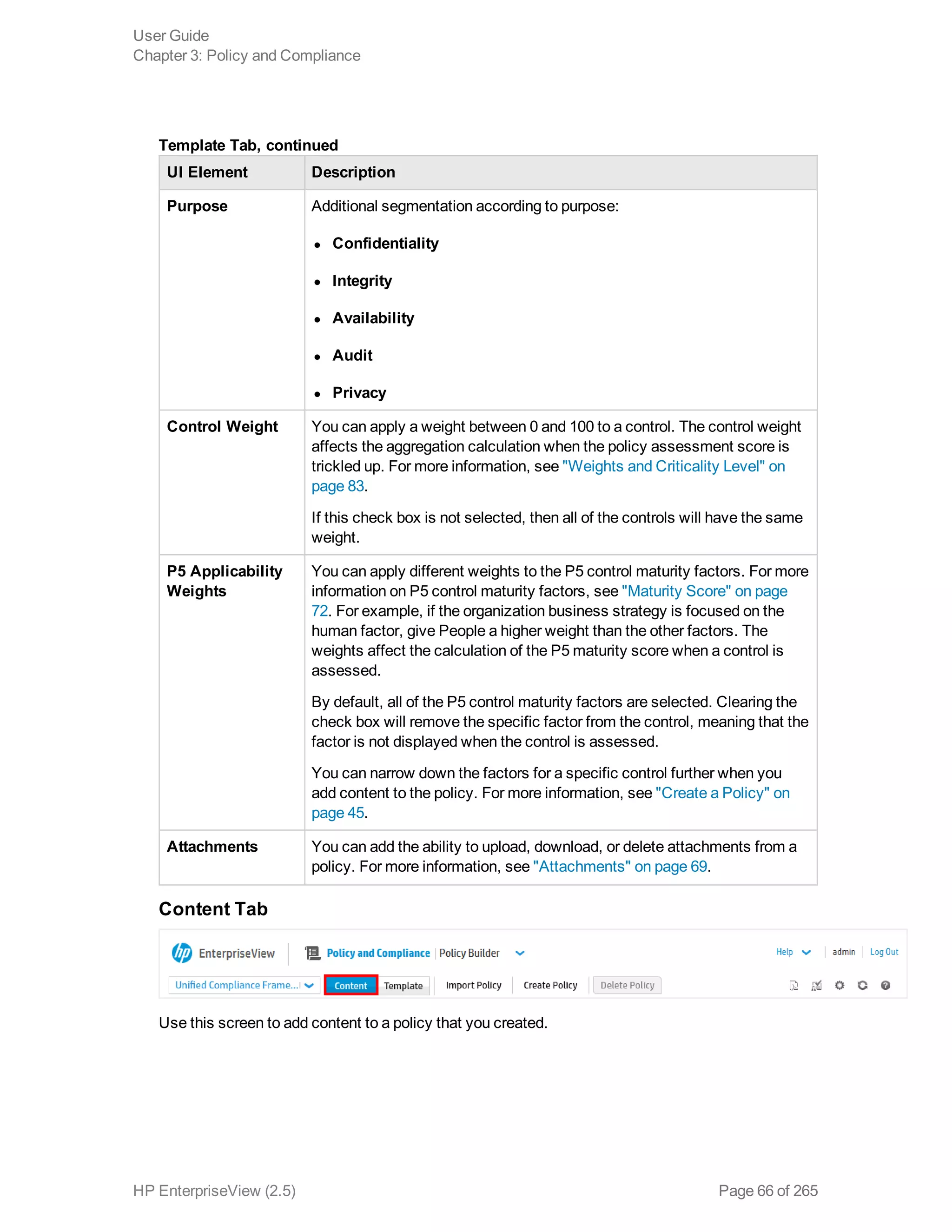 UI Element Description
Purpose Additional segmentation according to purpose:
l Confidentiality
l Integrity
l Availability
l Audit
l Privacy
Control Weight You can apply a weight between 0 and 100 to a control. The control weight
affects the aggregation calculation when the policy assessment score is
trickled up. For more information, see "Weights and Criticality Level" on
page 83.
If this check box is not selected, then all of the controls will have the same
weight.
P5 Applicability
Weights
You can apply different weights to the P5 control maturity factors. For more
information on P5 control maturity factors, see "Maturity Score" on page
72. For example, if the organization business strategy is focused on the
human factor, give People a higher weight than the other factors. The
weights affect the calculation of the P5 maturity score when a control is
assessed.
By default, all of the P5 control maturity factors are selected. Clearing the
check box will remove the specific factor from the control, meaning that the
factor is not displayed when the control is assessed.
You can narrow down the factors for a specific control further when you
add content to the policy. For more information, see "Create a Policy" on
page 45.
Attachments You can add the ability to upload, download, or delete attachments from a
policy. For more information, see "Attachments" on page 69.
Template Tab, continued
Content Tab
Use this screen to add content to a policy that you created.
User Guide
Chapter 3: Policy and Compliance
HP EnterpriseView (2.5) Page 66 of 265
 