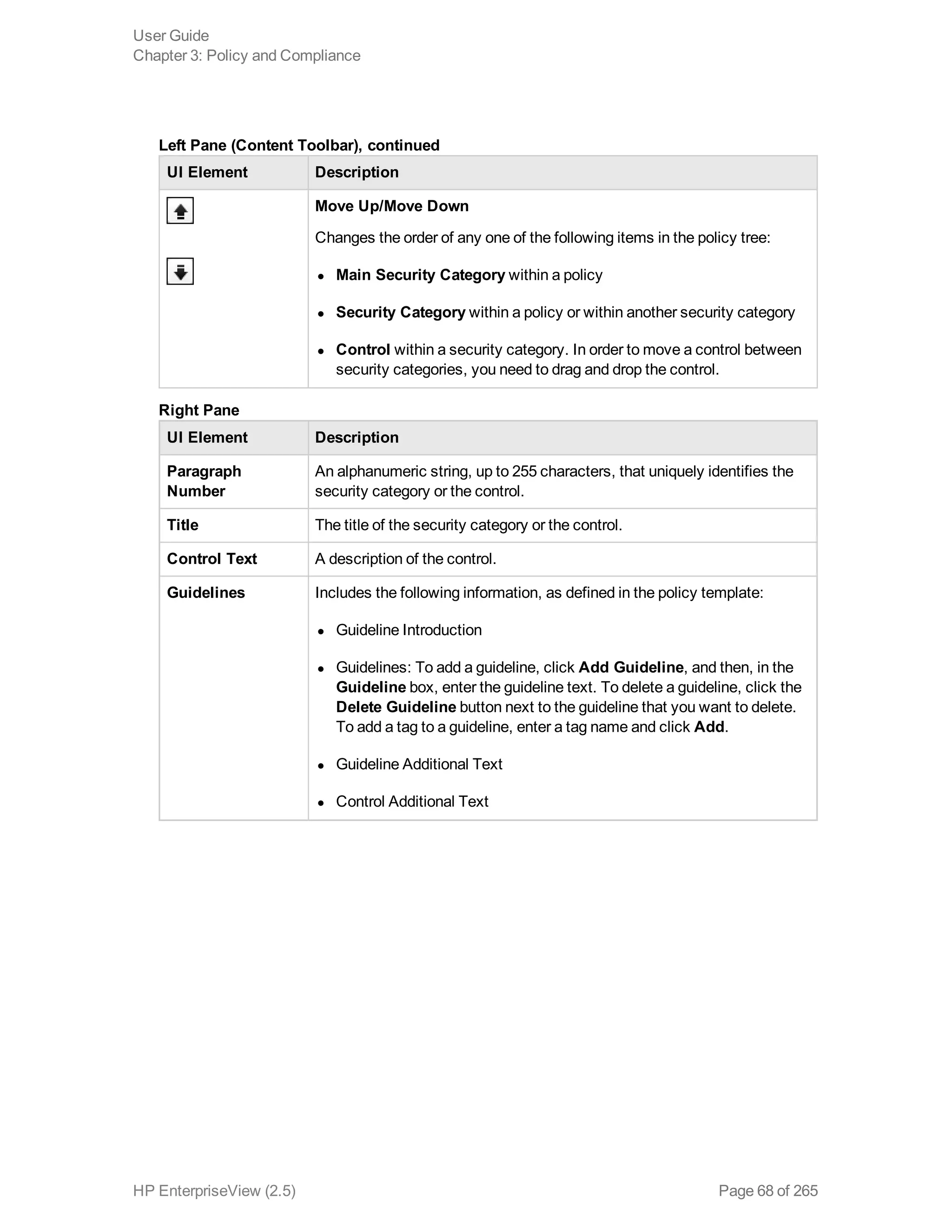 UI Element Description
Move Up/Move Down
Changes the order of any one of the following items in the policy tree:
l Main Security Category within a policy
l Security Category within a policy or within another security category
l Control within a security category. In order to move a control between
security categories, you need to drag and drop the control.
Left Pane (Content Toolbar), continued
UI Element Description
Paragraph
Number
An alphanumeric string, up to 255 characters, that uniquely identifies the
security category or the control.
Title The title of the security category or the control.
Control Text A description of the control.
Guidelines Includes the following information, as defined in the policy template:
l Guideline Introduction
l Guidelines: To add a guideline, click Add Guideline, and then, in the
Guideline box, enter the guideline text. To delete a guideline, click the
Delete Guideline button next to the guideline that you want to delete.
To add a tag to a guideline, enter a tag name and click Add.
l Guideline Additional Text
l Control Additional Text
Right Pane
User Guide
Chapter 3: Policy and Compliance
HP EnterpriseView (2.5) Page 68 of 265
 