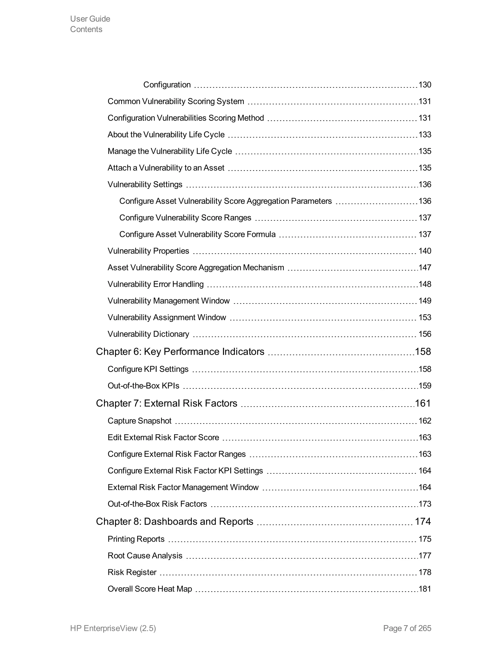 Configuration 130
Common Vulnerability Scoring System 131
Configuration Vulnerabilities Scoring Method 131
About the Vulnerability Life Cycle 133
Manage the Vulnerability Life Cycle 135
Attach a Vulnerability to an Asset 135
Vulnerability Settings 136
Configure Asset Vulnerability Score Aggregation Parameters 136
Configure Vulnerability Score Ranges 137
Configure Asset Vulnerability Score Formula 137
Vulnerability Properties 140
Asset Vulnerability Score Aggregation Mechanism 147
Vulnerability Error Handling 148
Vulnerability Management Window 149
Vulnerability Assignment Window 153
Vulnerability Dictionary 156
Chapter 6: Key Performance Indicators 158
Configure KPI Settings 158
Out-of-the-Box KPIs 159
Chapter 7: External Risk Factors 161
Capture Snapshot 162
Edit External Risk Factor Score 163
Configure External Risk Factor Ranges 163
Configure External Risk Factor KPI Settings 164
External Risk Factor Management Window 164
Out-of-the-Box Risk Factors 173
Chapter 8: Dashboards and Reports 174
Printing Reports 175
Root Cause Analysis 177
Risk Register 178
Overall Score Heat Map 181
User Guide
Contents
HP EnterpriseView (2.5) Page 7 of 265
 