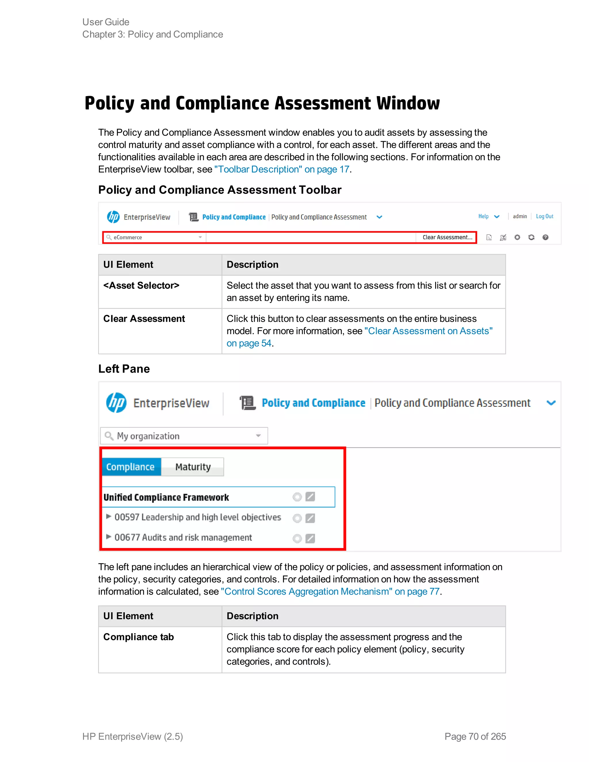 Policy and Compliance Assessment Window
The Policy and Compliance Assessment window enables you to audit assets by assessing the
control maturity and asset compliance with a control, for each asset. The different areas and the
functionalities available in each area are described in the following sections. For information on the
EnterpriseView toolbar, see "Toolbar Description" on page 17.
Policy and Compliance Assessment Toolbar
UI Element Description
<Asset Selector> Select the asset that you want to assess from this list or search for
an asset by entering its name.
Clear Assessment Click this button to clear assessments on the entire business
model. For more information, see "Clear Assessment on Assets"
on page 54.
Left Pane
The left pane includes an hierarchical view of the policy or policies, and assessment information on
the policy, security categories, and controls. For detailed information on how the assessment
information is calculated, see "Control Scores Aggregation Mechanism" on page 77.
UI Element Description
Compliance tab Click this tab to display the assessment progress and the
compliance score for each policy element (policy, security
categories, and controls).
User Guide
Chapter 3: Policy and Compliance
HP EnterpriseView (2.5) Page 70 of 265
 