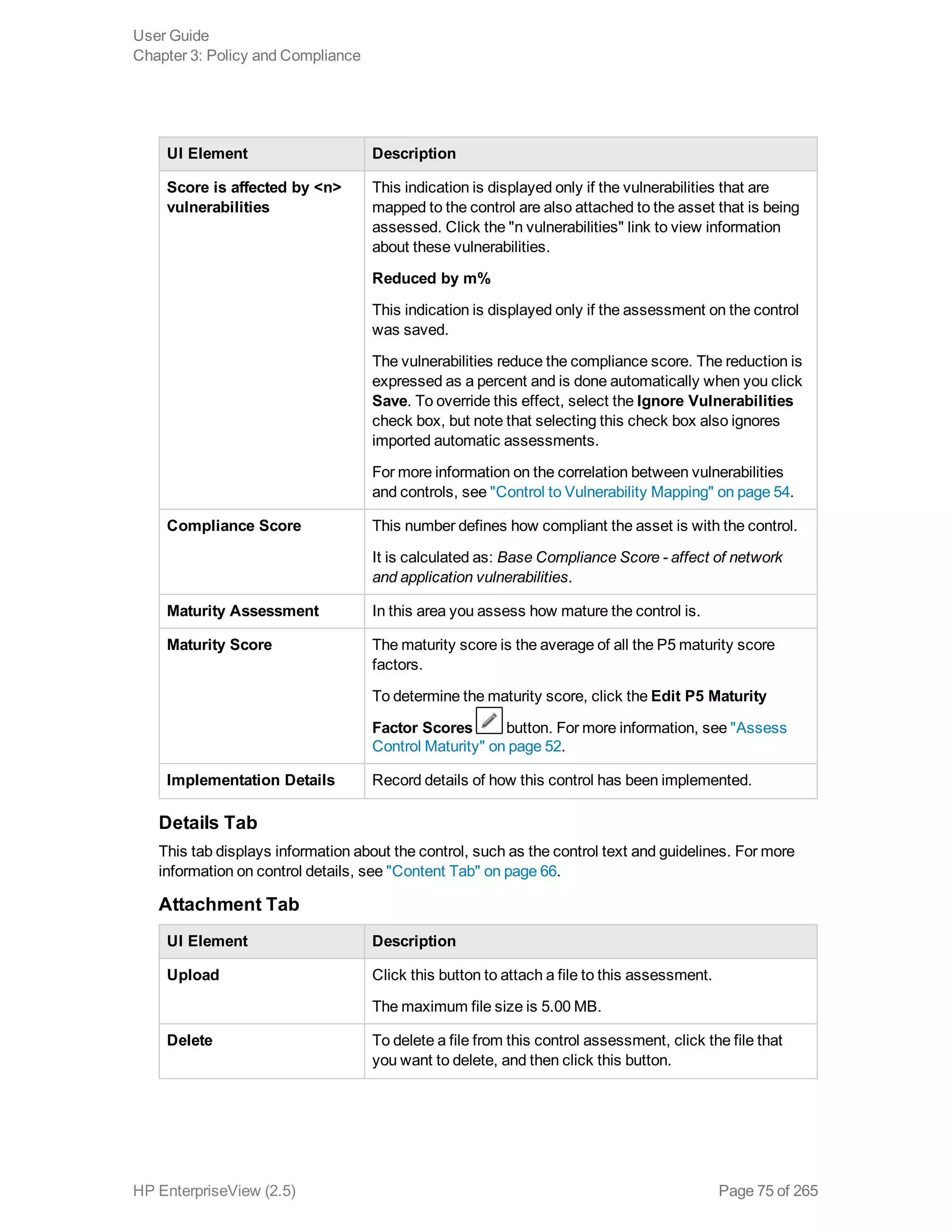 UI Element Description
Score is affected by <n>
vulnerabilities
This indication is displayed only if the vulnerabilities that are
mapped to the control are also attached to the asset that is being
assessed. Click the "n vulnerabilities" link to view information
about these vulnerabilities.
Reduced by m%
This indication is displayed only if the assessment on the control
was saved.
The vulnerabilities reduce the compliance score. The reduction is
expressed as a percent and is done automatically when you click
Save. To override this effect, select the Ignore Vulnerabilities
check box, but note that selecting this check box also ignores
imported automatic assessments.
For more information on the correlation between vulnerabilities
and controls, see "Control to Vulnerability Mapping" on page 54.
Compliance Score This number defines how compliant the asset is with the control.
It is calculated as: Base Compliance Score - affect of network
and application vulnerabilities.
Maturity Assessment In this area you assess how mature the control is.
Maturity Score The maturity score is the average of all the P5 maturity score
factors.
To determine the maturity score, click the Edit P5 Maturity
Factor Scores button. For more information, see "Assess
Control Maturity" on page 52.
Implementation Details Record details of how this control has been implemented.
Details Tab
This tab displays information about the control, such as the control text and guidelines. For more
information on control details, see "Content Tab" on page 66.
Attachment Tab
UI Element Description
Upload Click this button to attach a file to this assessment.
The maximum file size is 5.00 MB.
Delete To delete a file from this control assessment, click the file that
you want to delete, and then click this button.
User Guide
Chapter 3: Policy and Compliance
HP EnterpriseView (2.5) Page 75 of 265
 
