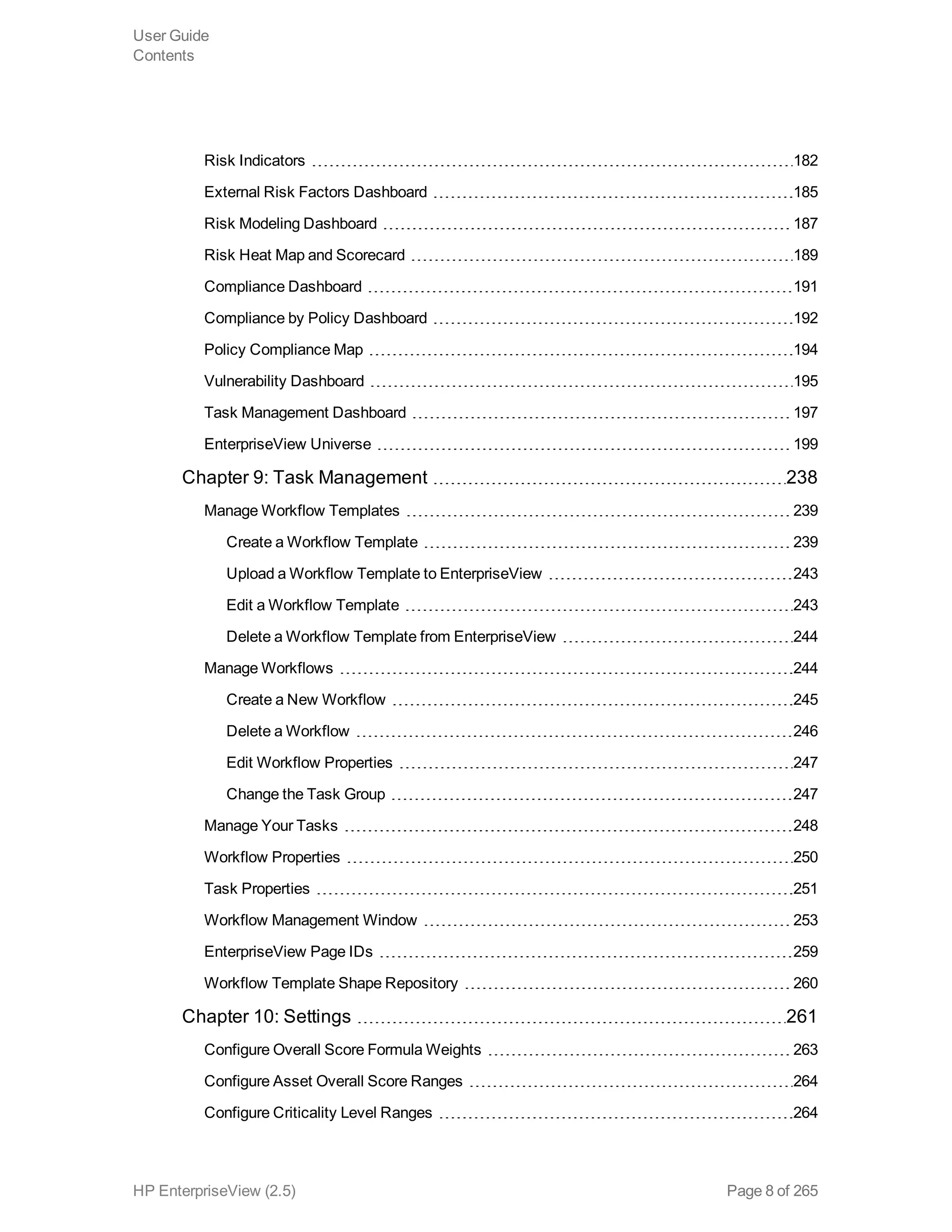 Risk Indicators 182
External Risk Factors Dashboard 185
Risk Modeling Dashboard 187
Risk Heat Map and Scorecard 189
Compliance Dashboard 191
Compliance by Policy Dashboard 192
Policy Compliance Map 194
Vulnerability Dashboard 195
Task Management Dashboard 197
EnterpriseView Universe 199
Chapter 9: Task Management 238
Manage Workflow Templates 239
Create a Workflow Template 239
Upload a Workflow Template to EnterpriseView 243
Edit a Workflow Template 243
Delete a Workflow Template from EnterpriseView 244
Manage Workflows 244
Create a New Workflow 245
Delete a Workflow 246
Edit Workflow Properties 247
Change the Task Group 247
Manage Your Tasks 248
Workflow Properties 250
Task Properties 251
Workflow Management Window 253
EnterpriseView Page IDs 259
Workflow Template Shape Repository 260
Chapter 10: Settings 261
Configure Overall Score Formula Weights 263
Configure Asset Overall Score Ranges 264
Configure Criticality Level Ranges 264
User Guide
Contents
HP EnterpriseView (2.5) Page 8 of 265
 