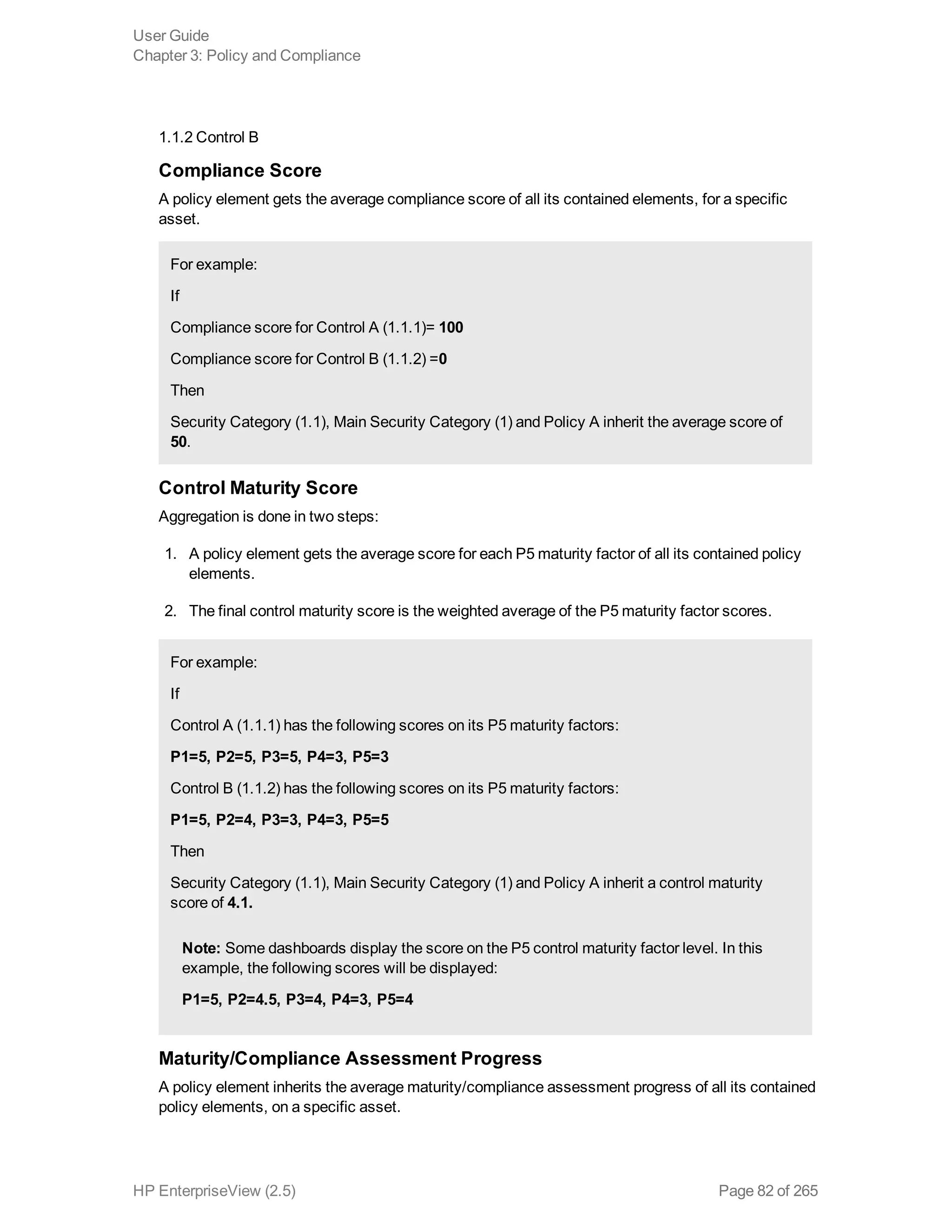 1.1.2 Control B
Compliance Score
A policy element gets the average compliance score of all its contained elements, for a specific
asset.
For example:
If
Compliance score for Control A (1.1.1)= 100
Compliance score for Control B (1.1.2) =0
Then
Security Category (1.1), Main Security Category (1) and Policy A inherit the average score of
50.
Control Maturity Score
Aggregation is done in two steps:
1. A policy element gets the average score for each P5 maturity factor of all its contained policy
elements.
2. The final control maturity score is the weighted average of the P5 maturity factor scores.
For example:
If
Control A (1.1.1) has the following scores on its P5 maturity factors:
P1=5, P2=5, P3=5, P4=3, P5=3
Control B (1.1.2) has the following scores on its P5 maturity factors:
P1=5, P2=4, P3=3, P4=3, P5=5
Then
Security Category (1.1), Main Security Category (1) and Policy A inherit a control maturity
score of 4.1.
Note: Some dashboards display the score on the P5 control maturity factor level. In this
example, the following scores will be displayed:
P1=5, P2=4.5, P3=4, P4=3, P5=4
Maturity/Compliance Assessment Progress
A policy element inherits the average maturity/compliance assessment progress of all its contained
policy elements, on a specific asset.
User Guide
Chapter 3: Policy and Compliance
HP EnterpriseView (2.5) Page 82 of 265
 