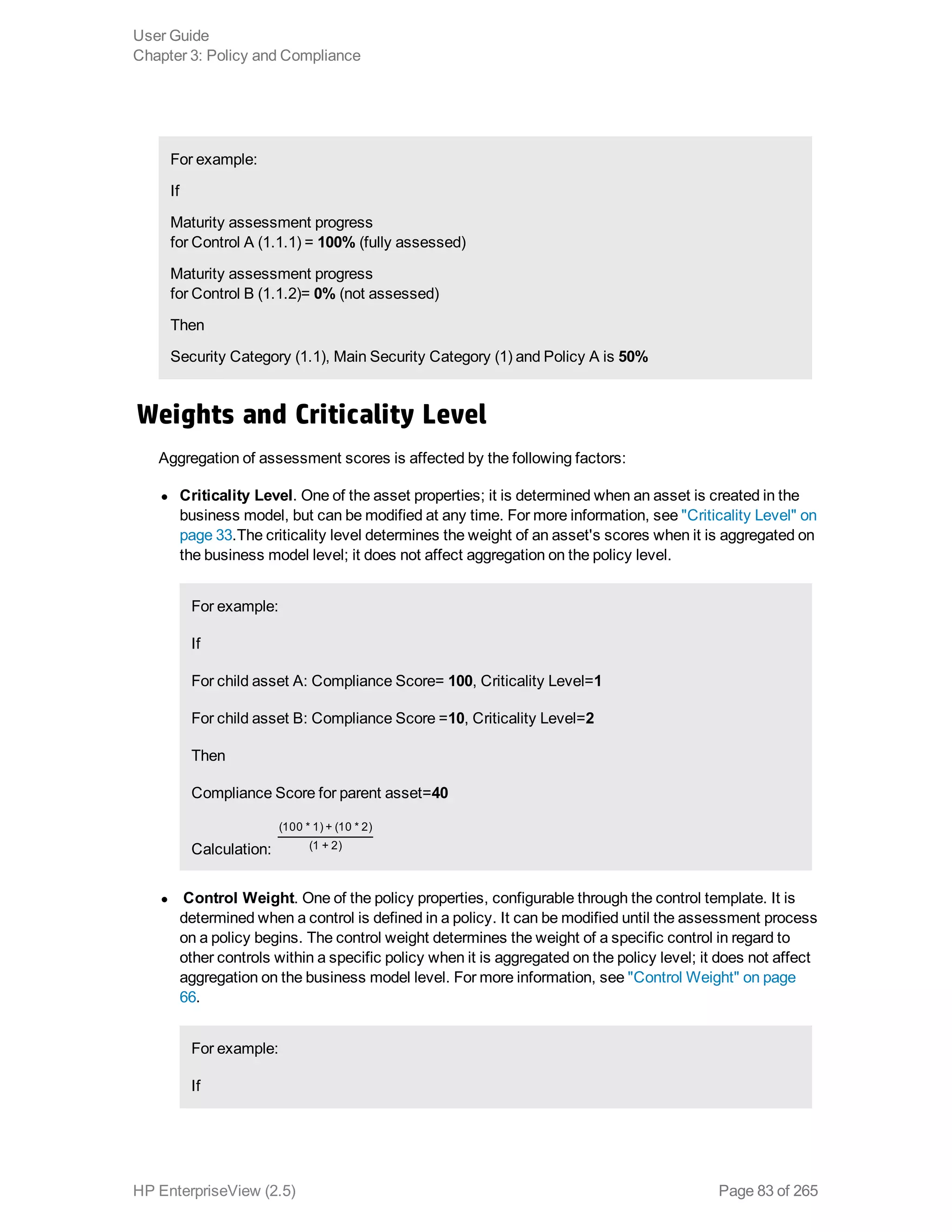 For example: 
If
Maturity assessment progress
for Control A (1.1.1) = 100% (fully assessed)
Maturity assessment progress
for Control B (1.1.2)= 0% (not assessed)
Then
Security Category (1.1), Main Security Category (1) and Policy A is 50%
Weights and Criticality Level
Aggregation of assessment scores is affected by the following factors:
l Criticality Level. One of the asset properties; it is determined when an asset is created in the
business model, but can be modified at any time. For more information, see "Criticality Level" on
page 33.The criticality level determines the weight of an asset's scores when it is aggregated on
the business model level; it does not affect aggregation on the policy level.
For example:
If
For child asset A: Compliance Score= 100, Criticality Level=1
For child asset B: Compliance Score =10, Criticality Level=2
Then
Compliance Score for parent asset=40
Calculation:
(100 * 1) + (10 * 2)
(1 + 2)
l Control Weight. One of the policy properties, configurable through the control template. It is
determined when a control is defined in a policy. It can be modified until the assessment process
on a policy begins. The control weight determines the weight of a specific control in regard to
other controls within a specific policy when it is aggregated on the policy level; it does not affect
aggregation on the business model level. For more information, see "Control Weight" on page
66.
For example:
If
User Guide
Chapter 3: Policy and Compliance
HP EnterpriseView (2.5) Page 83 of 265
 