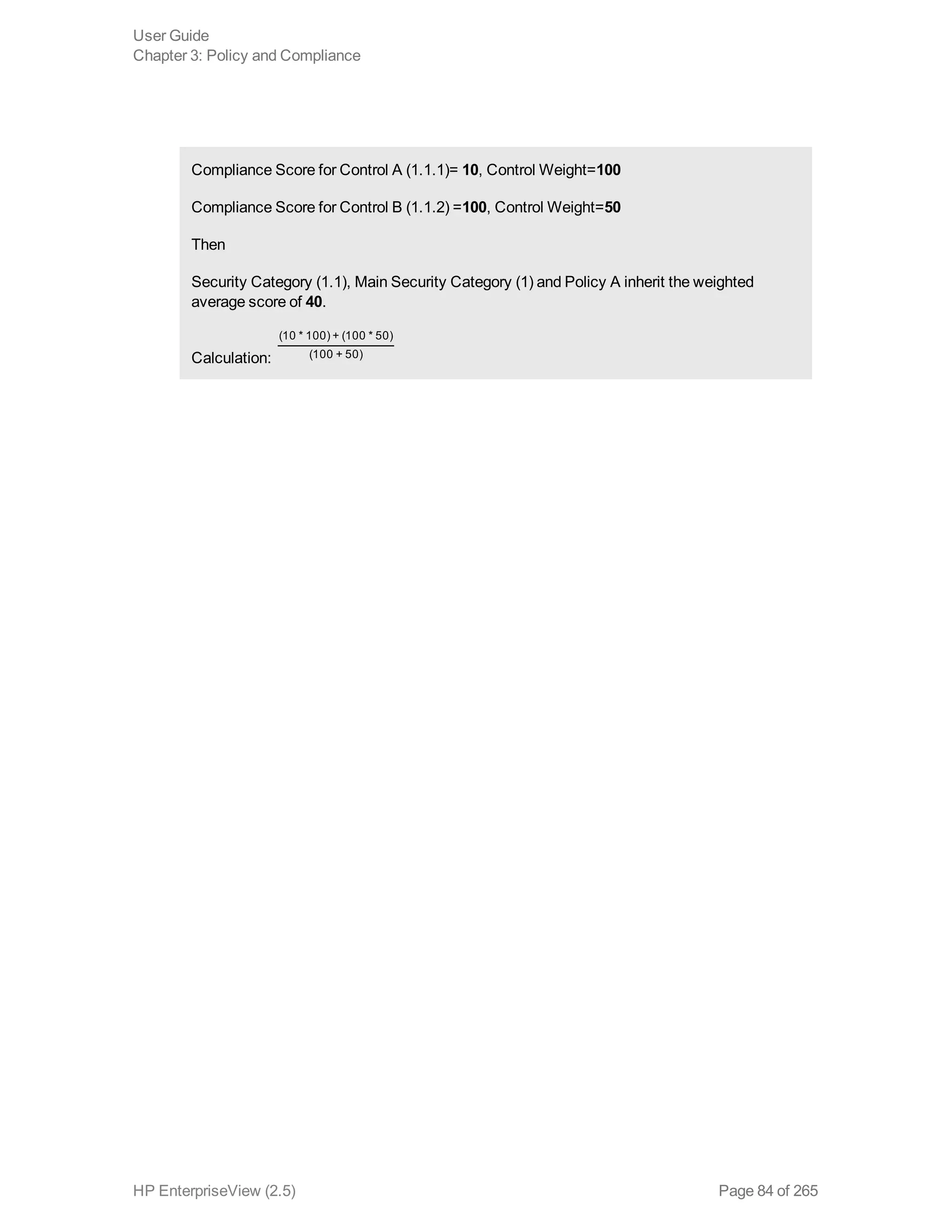 Compliance Score for Control A (1.1.1)= 10, Control Weight=100
Compliance Score for Control B (1.1.2) =100, Control Weight=50
Then
Security Category (1.1), Main Security Category (1) and Policy A inherit the weighted
average score of 40.
Calculation: 
(10 * 100) + (100 * 50)
(100 + 50)
User Guide
Chapter 3: Policy and Compliance
HP EnterpriseView (2.5) Page 84 of 265
 