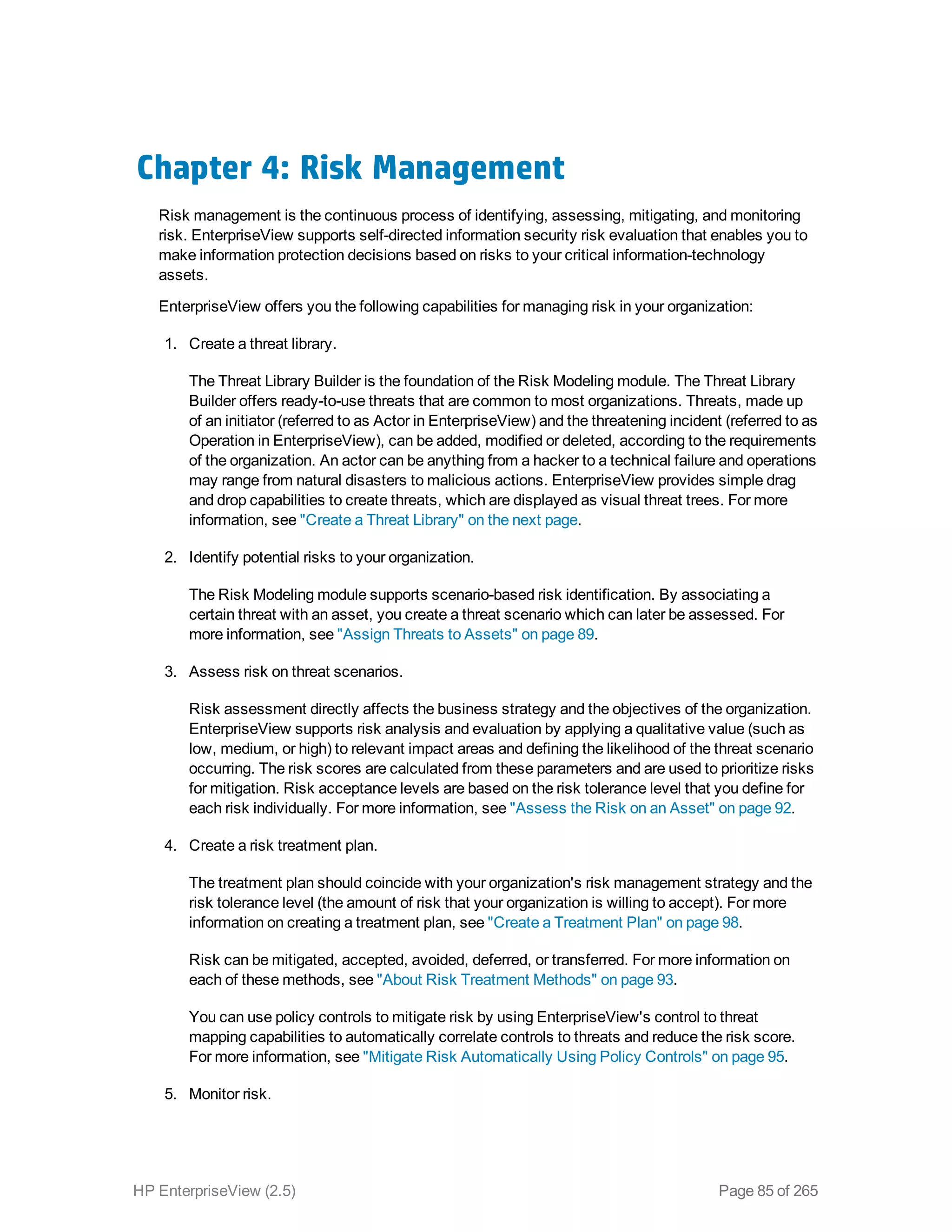 Chapter 4: Risk Management
Risk management is the continuous process of identifying, assessing, mitigating, and monitoring
risk. EnterpriseView supports self-directed information security risk evaluation that enables you to
make information protection decisions based on risks to your critical information-technology
assets.
EnterpriseView offers you the following capabilities for managing risk in your organization:
1. Create a threat library.
The Threat Library Builder is the foundation of the Risk Modeling module. The Threat Library
Builder offers ready-to-use threats that are common to most organizations. Threats, made up
of an initiator (referred to as Actor in EnterpriseView) and the threatening incident (referred to as
Operation in EnterpriseView), can be added, modified or deleted, according to the requirements
of the organization. An actor can be anything from a hacker to a technical failure and operations
may range from natural disasters to malicious actions. EnterpriseView provides simple drag
and drop capabilities to create threats, which are displayed as visual threat trees. For more
information, see "Create a Threat Library" on the next page.
2. Identify potential risks to your organization.
The Risk Modeling module supports scenario-based risk identification. By associating a
certain threat with an asset, you create a threat scenario which can later be assessed. For
more information, see "Assign Threats to Assets" on page 89.
3. Assess risk on threat scenarios.
Risk assessment directly affects the business strategy and the objectives of the organization.
EnterpriseView supports risk analysis and evaluation by applying a qualitative value (such as
low, medium, or high) to relevant impact areas and defining the likelihood of the threat scenario
occurring. The risk scores are calculated from these parameters and are used to prioritize risks
for mitigation. Risk acceptance levels are based on the risk tolerance level that you define for
each risk individually. For more information, see "Assess the Risk on an Asset" on page 92.
4. Create a risk treatment plan.
The treatment plan should coincide with your organization's risk management strategy and the
risk tolerance level (the amount of risk that your organization is willing to accept). For more
information on creating a treatment plan, see "Create a Treatment Plan" on page 98.
Risk can be mitigated, accepted, avoided, deferred, or transferred. For more information on
each of these methods, see "About Risk Treatment Methods" on page 93.
You can use policy controls to mitigate risk by using EnterpriseView's control to threat
mapping capabilities to automatically correlate controls to threats and reduce the risk score.
For more information, see "Mitigate Risk Automatically Using Policy Controls" on page 95.
5. Monitor risk.
HP EnterpriseView (2.5) Page 85 of 265
 