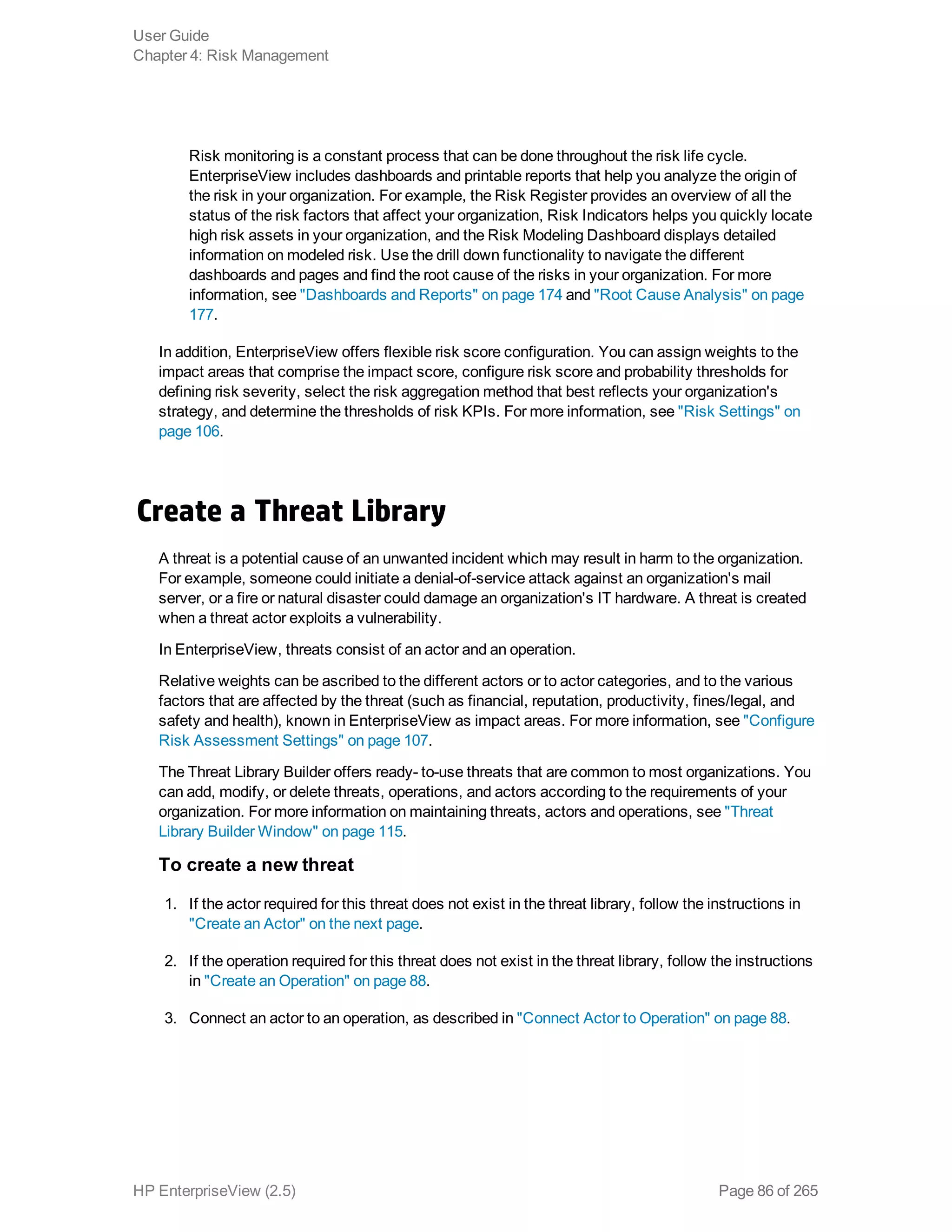 Risk monitoring is a constant process that can be done throughout the risk life cycle.
EnterpriseView includes dashboards and printable reports that help you analyze the origin of
the risk in your organization. For example, the Risk Register provides an overview of all the
status of the risk factors that affect your organization, Risk Indicators helps you quickly locate
high risk assets in your organization, and the Risk Modeling Dashboard displays detailed
information on modeled risk. Use the drill down functionality to navigate the different
dashboards and pages and find the root cause of the risks in your organization. For more
information, see "Dashboards and Reports" on page 174 and "Root Cause Analysis" on page
177.
In addition, EnterpriseView offers flexible risk score configuration. You can assign weights to the
impact areas that comprise the impact score, configure risk score and probability thresholds for
defining risk severity, select the risk aggregation method that best reflects your organization's
strategy, and determine the thresholds of risk KPIs. For more information, see "Risk Settings" on
page 106.
Create a Threat Library
A threat is a potential cause of an unwanted incident which may result in harm to the organization.
For example, someone could initiate a denial-of-service attack against an organization's mail
server, or a fire or natural disaster could damage an organization's IT hardware. A threat is created
when a threat actor exploits a vulnerability.
In EnterpriseView, threats consist of an actor and an operation.
Relative weights can be ascribed to the different actors or to actor categories, and to the various
factors that are affected by the threat (such as financial, reputation, productivity, fines/legal, and
safety and health), known in EnterpriseView as impact areas. For more information, see "Configure
Risk Assessment Settings" on page 107.
The Threat Library Builder offers ready- to-use threats that are common to most organizations. You
can add, modify, or delete threats, operations, and actors according to the requirements of your
organization. For more information on maintaining threats, actors and operations, see "Threat
Library Builder Window" on page 115.
To create a new threat
1. If the actor required for this threat does not exist in the threat library, follow the instructions in
"Create an Actor" on the next page.
2. If the operation required for this threat does not exist in the threat library, follow the instructions
in "Create an Operation" on page 88.
3. Connect an actor to an operation, as described in "Connect Actor to Operation" on page 88.
User Guide
Chapter 4: Risk Management
HP EnterpriseView (2.5) Page 86 of 265
 