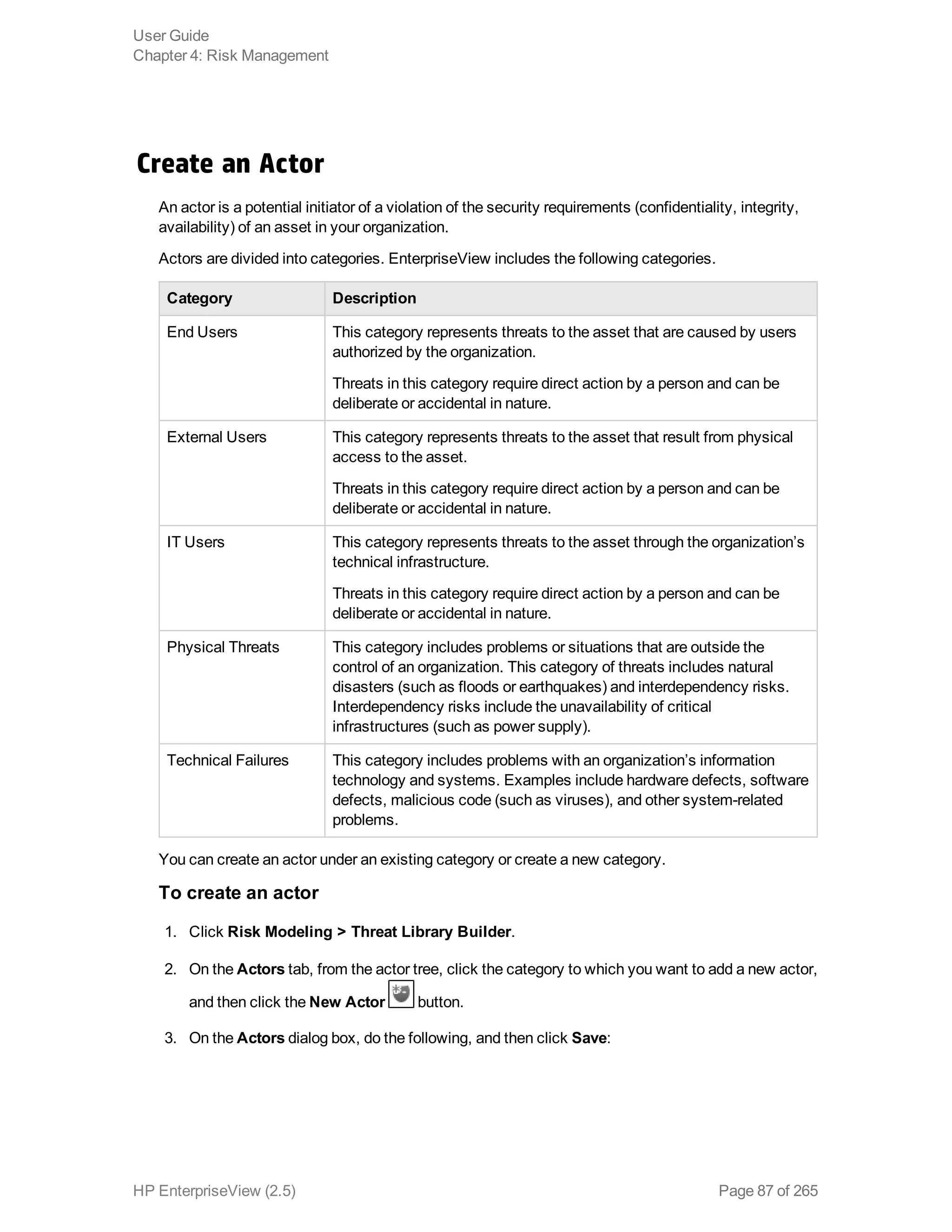 Create an Actor
An actor is a potential initiator of a violation of the security requirements (confidentiality, integrity,
availability) of an asset in your organization.
Actors are divided into categories. EnterpriseView includes the following categories.
Category Description
End Users This category represents threats to the asset that are caused by users
authorized by the organization.
Threats in this category require direct action by a person and can be
deliberate or accidental in nature.
External Users This category represents threats to the asset that result from physical
access to the asset.
Threats in this category require direct action by a person and can be
deliberate or accidental in nature.
IT Users This category represents threats to the asset through the organization’s
technical infrastructure.
Threats in this category require direct action by a person and can be
deliberate or accidental in nature.
Physical Threats This category includes problems or situations that are outside the
control of an organization. This category of threats includes natural
disasters (such as floods or earthquakes) and interdependency risks.
Interdependency risks include the unavailability of critical
infrastructures (such as power supply).
Technical Failures This category includes problems with an organization’s information
technology and systems. Examples include hardware defects, software
defects, malicious code (such as viruses), and other system-related
problems.
You can create an actor under an existing category or create a new category.
To create an actor
1. Click Risk Modeling > Threat Library Builder.
2. On the Actors tab, from the actor tree, click the category to which you want to add a new actor,
and then click the New Actor button.
3. On the Actors dialog box, do the following, and then click Save:
User Guide
Chapter 4: Risk Management
HP EnterpriseView (2.5) Page 87 of 265
 