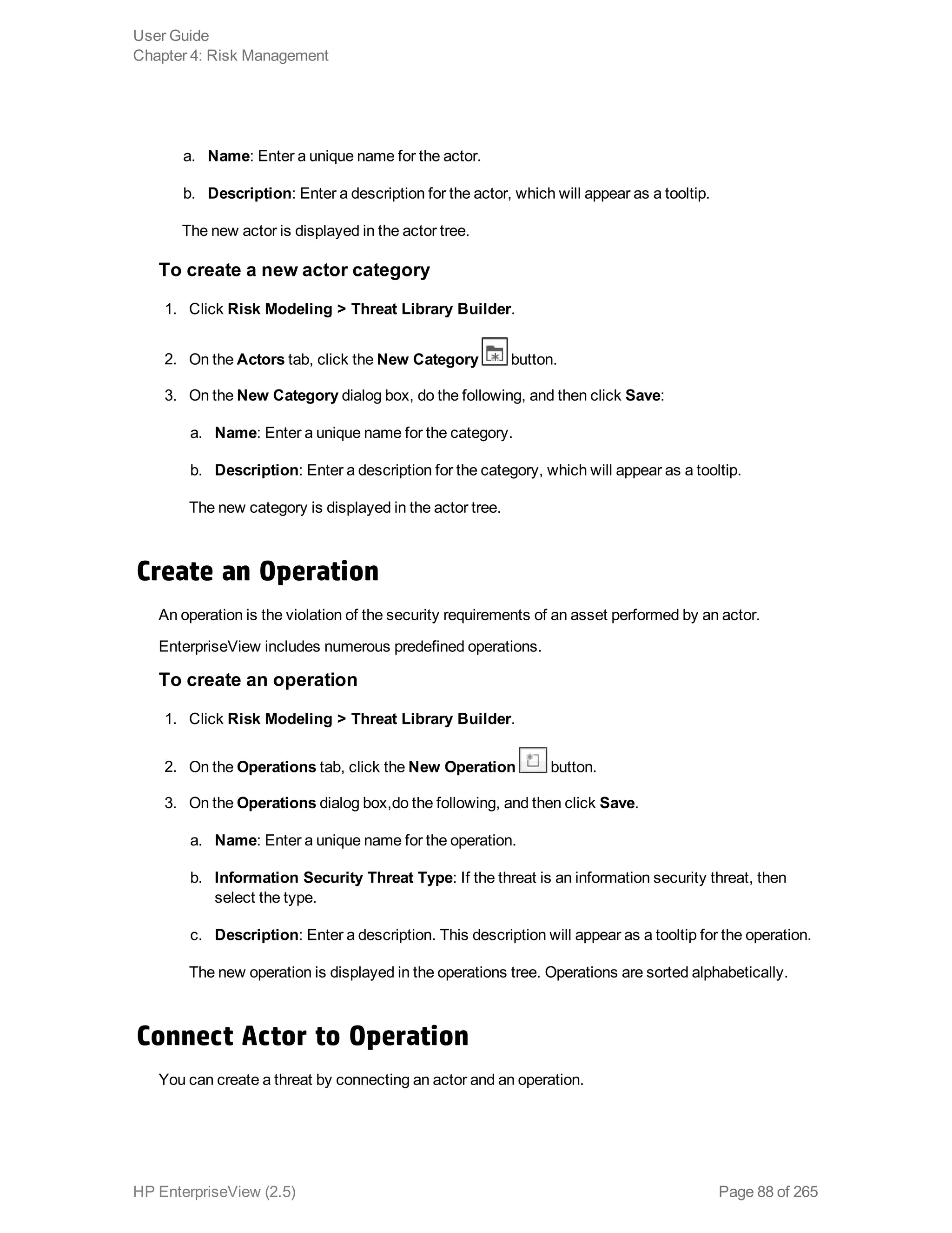 a. Name: Enter a unique name for the actor.
b. Description: Enter a description for the actor, which will appear as a tooltip.
The new actor is displayed in the actor tree.
To create a new actor category
1. Click Risk Modeling > Threat Library Builder.
2. On the Actors tab, click the New Category button.
3. On the New Category dialog box, do the following, and then click Save:
a. Name: Enter a unique name for the category.
b. Description: Enter a description for the category, which will appear as a tooltip.
The new category is displayed in the actor tree.
Create an Operation
An operation is the violation of the security requirements of an asset performed by an actor.
EnterpriseView includes numerous predefined operations.
To create an operation
1. Click Risk Modeling > Threat Library Builder.
2. On the Operations tab, click the New Operation button.
3. On the Operations dialog box,do the following, and then click Save.
a. Name: Enter a unique name for the operation.
b. Information Security Threat Type: If the threat is an information security threat, then
select the type.
c. Description: Enter a description. This description will appear as a tooltip for the operation.
The new operation is displayed in the operations tree. Operations are sorted alphabetically.
Connect Actor to Operation
You can create a threat by connecting an actor and an operation.
User Guide
Chapter 4: Risk Management
HP EnterpriseView (2.5) Page 88 of 265
 