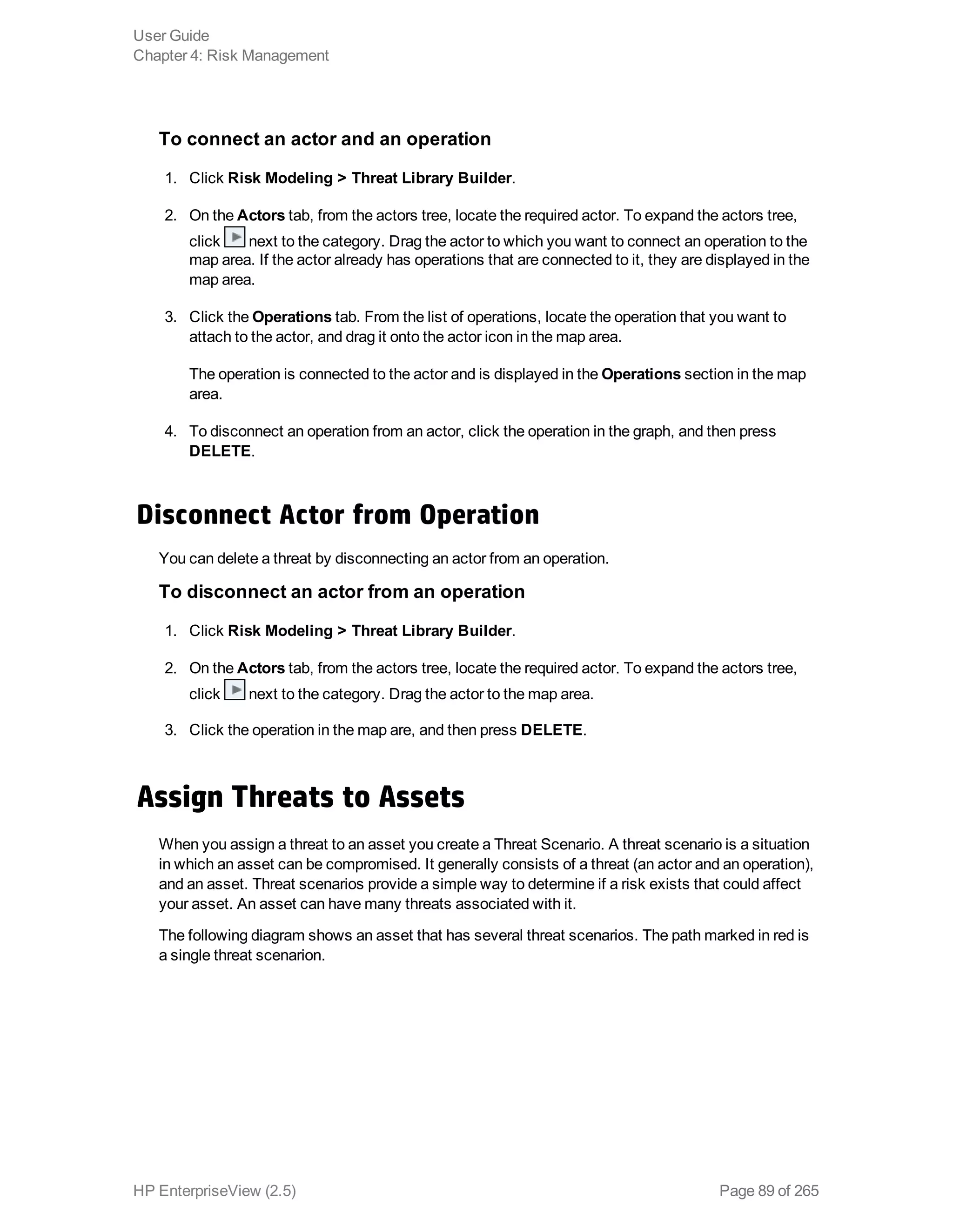 To connect an actor and an operation
1. Click Risk Modeling > Threat Library Builder.
2. On the Actors tab, from the actors tree, locate the required actor. To expand the actors tree,
click next to the category. Drag the actor to which you want to connect an operation to the
map area. If the actor already has operations that are connected to it, they are displayed in the
map area.
3. Click the Operations tab. From the list of operations, locate the operation that you want to
attach to the actor, and drag it onto the actor icon in the map area.
The operation is connected to the actor and is displayed in the Operations section in the map
area.
4. To disconnect an operation from an actor, click the operation in the graph, and then press
DELETE.
Disconnect Actor from Operation
You can delete a threat by disconnecting an actor from an operation.
To disconnect an actor from an operation
1. Click Risk Modeling > Threat Library Builder.
2. On the Actors tab, from the actors tree, locate the required actor. To expand the actors tree,
click next to the category. Drag the actor to the map area.
3. Click the operation in the map are, and then press DELETE.
Assign Threats to Assets
When you assign a threat to an asset you create a Threat Scenario. A threat scenario is a situation
in which an asset can be compromised. It generally consists of a threat (an actor and an operation),
and an asset. Threat scenarios provide a simple way to determine if a risk exists that could affect
your asset. An asset can have many threats associated with it.
The following diagram shows an asset that has several threat scenarios. The path marked in red is
a single threat scenarion.
User Guide
Chapter 4: Risk Management
HP EnterpriseView (2.5) Page 89 of 265
 