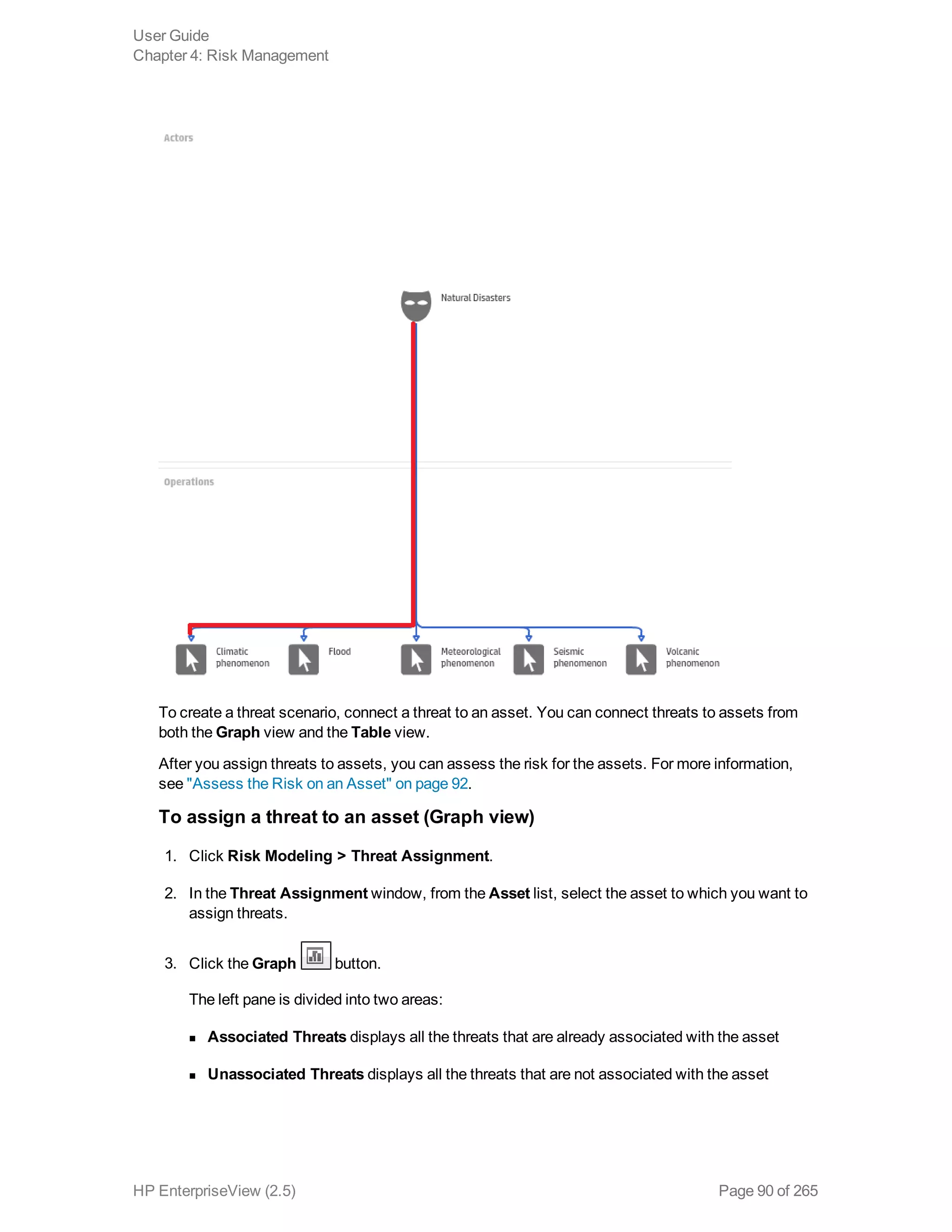 To create a threat scenario, connect a threat to an asset. You can connect threats to assets from
both the Graph view and the Table view.
After you assign threats to assets, you can assess the risk for the assets. For more information,
see "Assess the Risk on an Asset" on page 92.
To assign a threat to an asset (Graph view)
1. Click Risk Modeling > Threat Assignment.
2. In the Threat Assignment window, from the Asset list, select the asset to which you want to
assign threats.
3. Click the Graph button.
The left pane is divided into two areas: 
n Associated Threats displays all the threats that are already associated with the asset
n Unassociated Threats displays all the threats that are not associated with the asset
User Guide
Chapter 4: Risk Management
HP EnterpriseView (2.5) Page 90 of 265
 