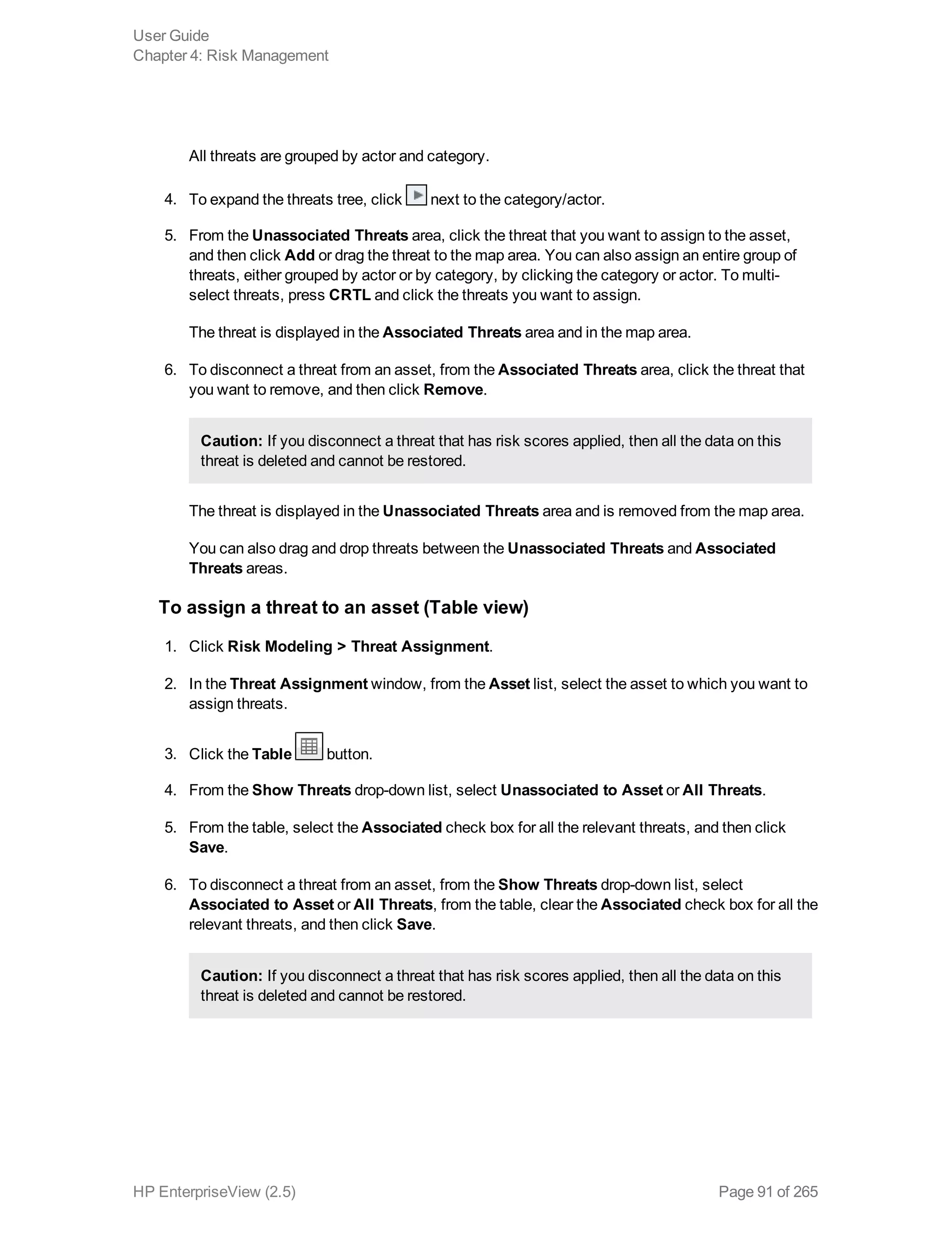 All threats are grouped by actor and category.
4. To expand the threats tree, click next to the category/actor.
5. From the Unassociated Threats area, click the threat that you want to assign to the asset,
and then click Add or drag the threat to the map area. You can also assign an entire group of
threats, either grouped by actor or by category, by clicking the category or actor. To multi-
select threats, press CRTL and click the threats you want to assign.
The threat is displayed in the Associated Threats area and in the map area.
6. To disconnect a threat from an asset, from the Associated Threats area, click the threat that
you want to remove, and then click Remove.
Caution: If you disconnect a threat that has risk scores applied, then all the data on this
threat is deleted and cannot be restored.
The threat is displayed in the Unassociated Threats area and is removed from the map area.
You can also drag and drop threats between the Unassociated Threats and Associated
Threats areas.
To assign a threat to an asset (Table view)
1. Click Risk Modeling > Threat Assignment.
2. In the Threat Assignment window, from the Asset list, select the asset to which you want to
assign threats.
3. Click the Table button.
4. From the Show Threats drop-down list, select Unassociated to Asset or All Threats.
5. From the table, select the Associated check box for all the relevant threats, and then click
Save.
6. To disconnect a threat from an asset, from the Show Threats drop-down list, select
Associated to Asset or All Threats, from the table, clear the Associated check box for all the
relevant threats, and then click Save.
Caution: If you disconnect a threat that has risk scores applied, then all the data on this
threat is deleted and cannot be restored.
User Guide
Chapter 4: Risk Management
HP EnterpriseView (2.5) Page 91 of 265
 