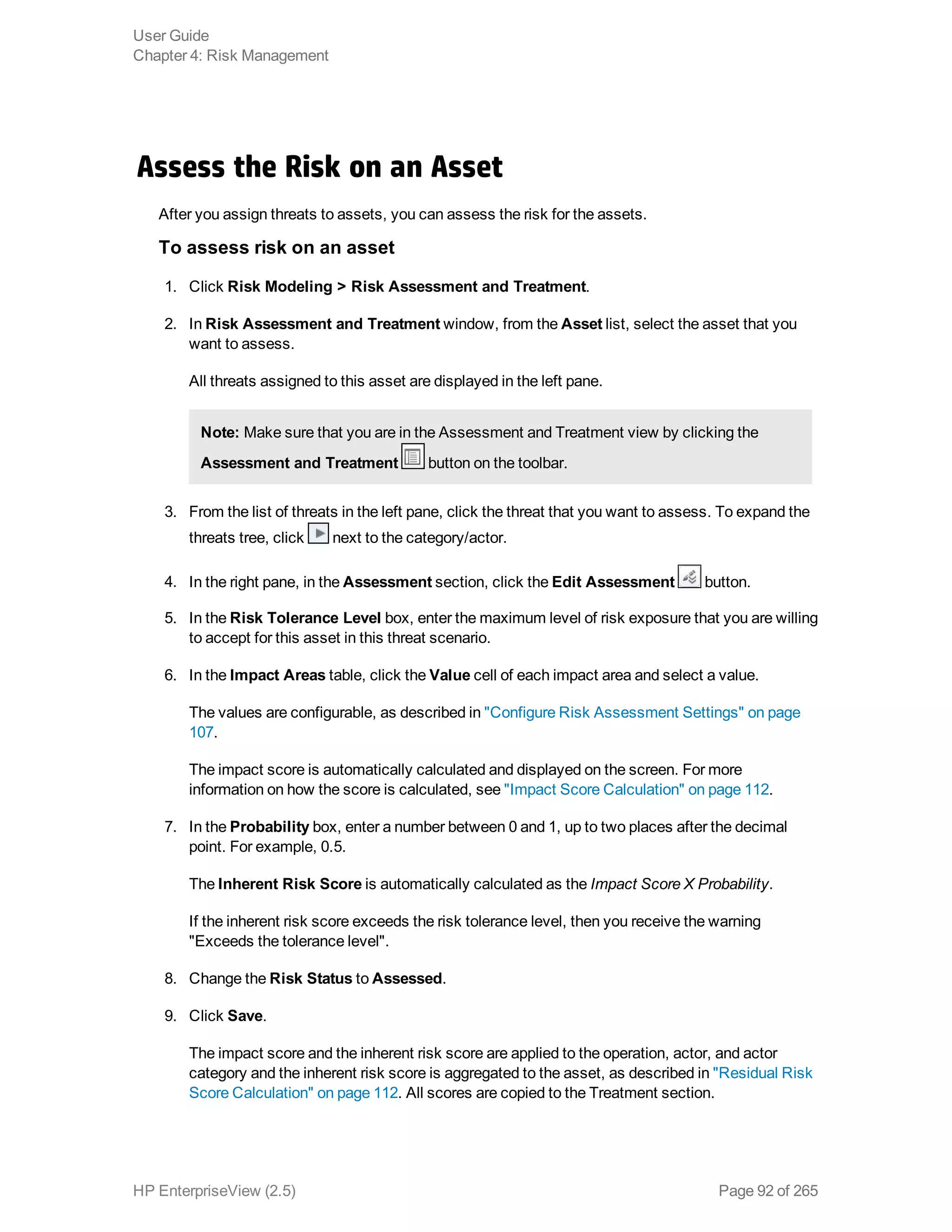 Assess the Risk on an Asset
After you assign threats to assets, you can assess the risk for the assets.
To assess risk on an asset
1. Click Risk Modeling > Risk Assessment and Treatment.
2. In Risk Assessment and Treatment window, from the Asset list, select the asset that you
want to assess.
All threats assigned to this asset are displayed in the left pane.
Note: Make sure that you are in the Assessment and Treatment view by clicking the
Assessment and Treatment button on the toolbar.
3. From the list of threats in the left pane, click the threat that you want to assess. To expand the
threats tree, click next to the category/actor.
4. In the right pane, in the Assessment section, click the Edit Assessment button.
5. In the Risk Tolerance Level box, enter the maximum level of risk exposure that you are willing
to accept for this asset in this threat scenario.
6. In the Impact Areas table, click the Value cell of each impact area and select a value.
The values are configurable, as described in "Configure Risk Assessment Settings" on page
107.
The impact score is automatically calculated and displayed on the screen. For more
information on how the score is calculated, see "Impact Score Calculation" on page 112.
7. In the Probability box, enter a number between 0 and 1, up to two places after the decimal
point. For example, 0.5.
The Inherent Risk Score is automatically calculated as the Impact Score X Probability.
If the inherent risk score exceeds the risk tolerance level, then you receive the warning
"Exceeds the tolerance level".
8. Change the Risk Status to Assessed.
9. Click Save.
The impact score and the inherent risk score are applied to the operation, actor, and actor
category and the inherent risk score is aggregated to the asset, as described in "Residual Risk
Score Calculation" on page 112. All scores are copied to the Treatment section.
User Guide
Chapter 4: Risk Management
HP EnterpriseView (2.5) Page 92 of 265
 