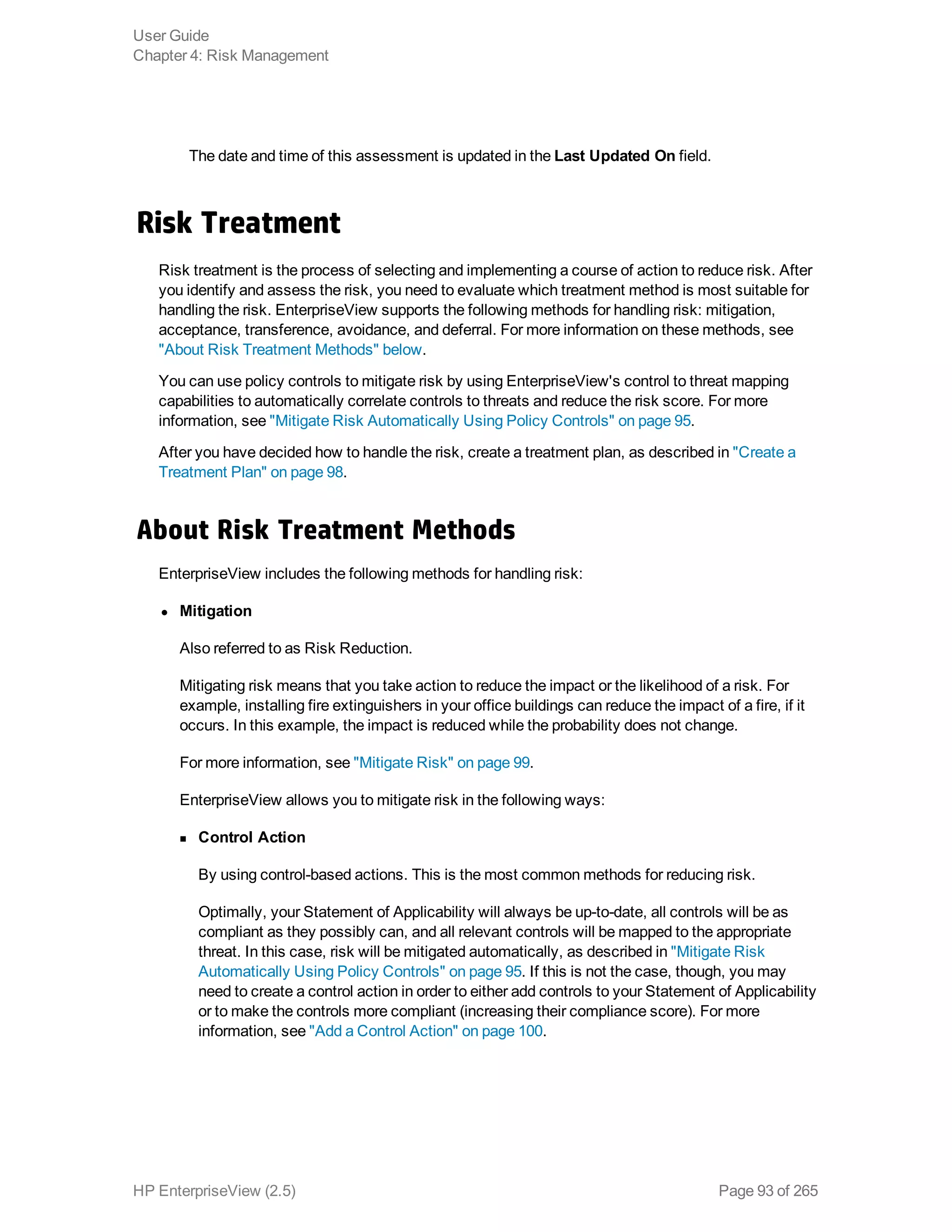 The date and time of this assessment is updated in the Last Updated On field.
Risk Treatment
Risk treatment is the process of selecting and implementing a course of action to reduce risk. After
you identify and assess the risk, you need to evaluate which treatment method is most suitable for
handling the risk. EnterpriseView supports the following methods for handling risk: mitigation,
acceptance, transference, avoidance, and deferral. For more information on these methods, see
"About Risk Treatment Methods" below.
You can use policy controls to mitigate risk by using EnterpriseView's control to threat mapping
capabilities to automatically correlate controls to threats and reduce the risk score. For more
information, see "Mitigate Risk Automatically Using Policy Controls" on page 95.
After you have decided how to handle the risk, create a treatment plan, as described in "Create a
Treatment Plan" on page 98.
About Risk Treatment Methods
EnterpriseView includes the following methods for handling risk:
l Mitigation
Also referred to as Risk Reduction.
Mitigating risk means that you take action to reduce the impact or the likelihood of a risk. For
example, installing fire extinguishers in your office buildings can reduce the impact of a fire, if it
occurs. In this example, the impact is reduced while the probability does not change.
For more information, see "Mitigate Risk" on page 99.
EnterpriseView allows you to mitigate risk in the following ways:
n Control Action
By using control-based actions. This is the most common methods for reducing risk.
Optimally, your Statement of Applicability will always be up-to-date, all controls will be as
compliant as they possibly can, and all relevant controls will be mapped to the appropriate
threat. In this case, risk will be mitigated automatically, as described in "Mitigate Risk
Automatically Using Policy Controls" on page 95. If this is not the case, though, you may
need to create a control action in order to either add controls to your Statement of Applicability
or to make the controls more compliant (increasing their compliance score). For more
information, see "Add a Control Action" on page 100.
User Guide
Chapter 4: Risk Management
HP EnterpriseView (2.5) Page 93 of 265
 