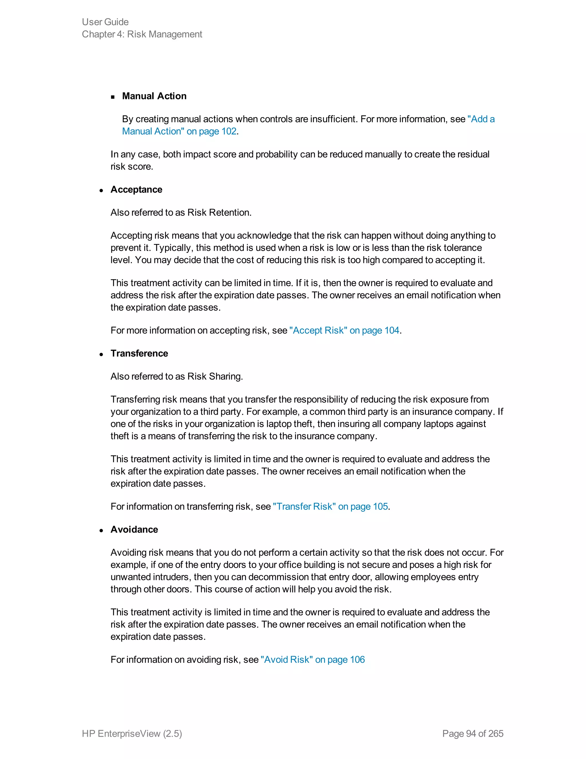 n Manual Action
By creating manual actions when controls are insufficient. For more information, see "Add a
Manual Action" on page 102.
In any case, both impact score and probability can be reduced manually to create the residual
risk score.
l Acceptance
Also referred to as Risk Retention.
Accepting risk means that you acknowledge that the risk can happen without doing anything to
prevent it. Typically, this method is used when a risk is low or is less than the risk tolerance
level. You may decide that the cost of reducing this risk is too high compared to accepting it.
This treatment activity can be limited in time. If it is, then the owner is required to evaluate and
address the risk after the expiration date passes. The owner receives an email notification when
the expiration date passes.
For more information on accepting risk, see "Accept Risk" on page 104.
l Transference
Also referred to as Risk Sharing.
Transferring risk means that you transfer the responsibility of reducing the risk exposure from
your organization to a third party. For example, a common third party is an insurance company. If
one of the risks in your organization is laptop theft, then insuring all company laptops against
theft is a means of transferring the risk to the insurance company.
This treatment activity is limited in time and the owner is required to evaluate and address the
risk after the expiration date passes. The owner receives an email notification when the
expiration date passes.
For information on transferring risk, see "Transfer Risk" on page 105.
l Avoidance
Avoiding risk means that you do not perform a certain activity so that the risk does not occur. For
example, if one of the entry doors to your office building is not secure and poses a high risk for
unwanted intruders, then you can decommission that entry door, allowing employees entry
through other doors. This course of action will help you avoid the risk.
This treatment activity is limited in time and the owner is required to evaluate and address the
risk after the expiration date passes. The owner receives an email notification when the
expiration date passes.
For information on avoiding risk, see "Avoid Risk" on page 106
User Guide
Chapter 4: Risk Management
HP EnterpriseView (2.5) Page 94 of 265
 