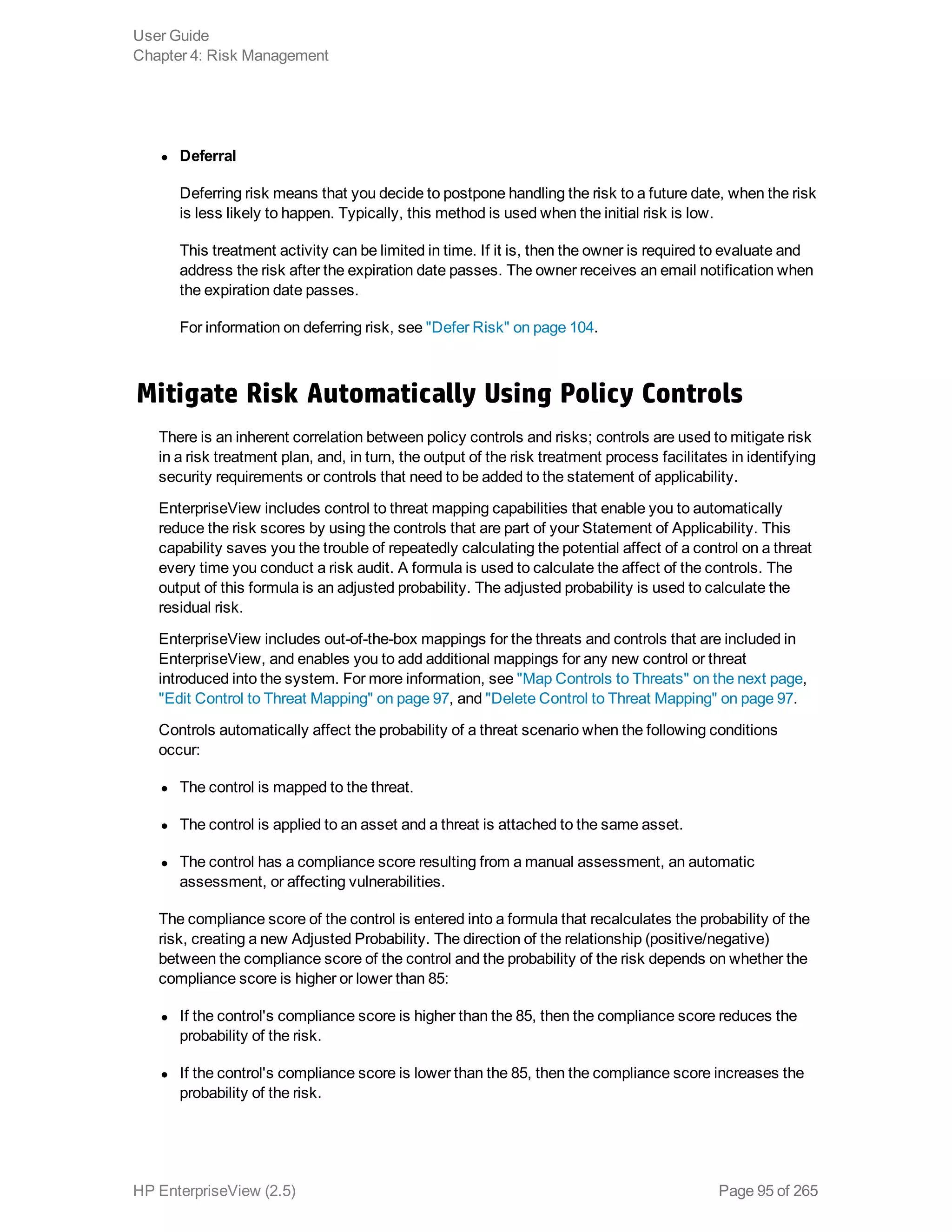 l Deferral
Deferring risk means that you decide to postpone handling the risk to a future date, when the risk
is less likely to happen. Typically, this method is used when the initial risk is low.
This treatment activity can be limited in time. If it is, then the owner is required to evaluate and
address the risk after the expiration date passes. The owner receives an email notification when
the expiration date passes.
For information on deferring risk, see "Defer Risk" on page 104.
Mitigate Risk Automatically Using Policy Controls
There is an inherent correlation between policy controls and risks; controls are used to mitigate risk
in a risk treatment plan, and, in turn, the output of the risk treatment process facilitates in identifying
security requirements or controls that need to be added to the statement of applicability.
EnterpriseView includes control to threat mapping capabilities that enable you to automatically
reduce the risk scores by using the controls that are part of your Statement of Applicability. This
capability saves you the trouble of repeatedly calculating the potential affect of a control on a threat
every time you conduct a risk audit. A formula is used to calculate the affect of the controls. The
output of this formula is an adjusted probability. The adjusted probability is used to calculate the
residual risk.
EnterpriseView includes out-of-the-box mappings for the threats and controls that are included in
EnterpriseView, and enables you to add additional mappings for any new control or threat
introduced into the system. For more information, see "Map Controls to Threats" on the next page,
"Edit Control to Threat Mapping" on page 97, and "Delete Control to Threat Mapping" on page 97.
Controls automatically affect the probability of a threat scenario when the following conditions
occur:
l The control is mapped to the threat.
l The control is applied to an asset and a threat is attached to the same asset.
l The control has a compliance score resulting from a manual assessment, an automatic
assessment, or affecting vulnerabilities.
The compliance score of the control is entered into a formula that recalculates the probability of the
risk, creating a new Adjusted Probability. The direction of the relationship (positive/negative)
between the compliance score of the control and the probability of the risk depends on whether the
compliance score is higher or lower than 85:
l If the control's compliance score is higher than the 85, then the compliance score reduces the
probability of the risk.
l If the control's compliance score is lower than the 85, then the compliance score increases the
probability of the risk.
User Guide
Chapter 4: Risk Management
HP EnterpriseView (2.5) Page 95 of 265
 