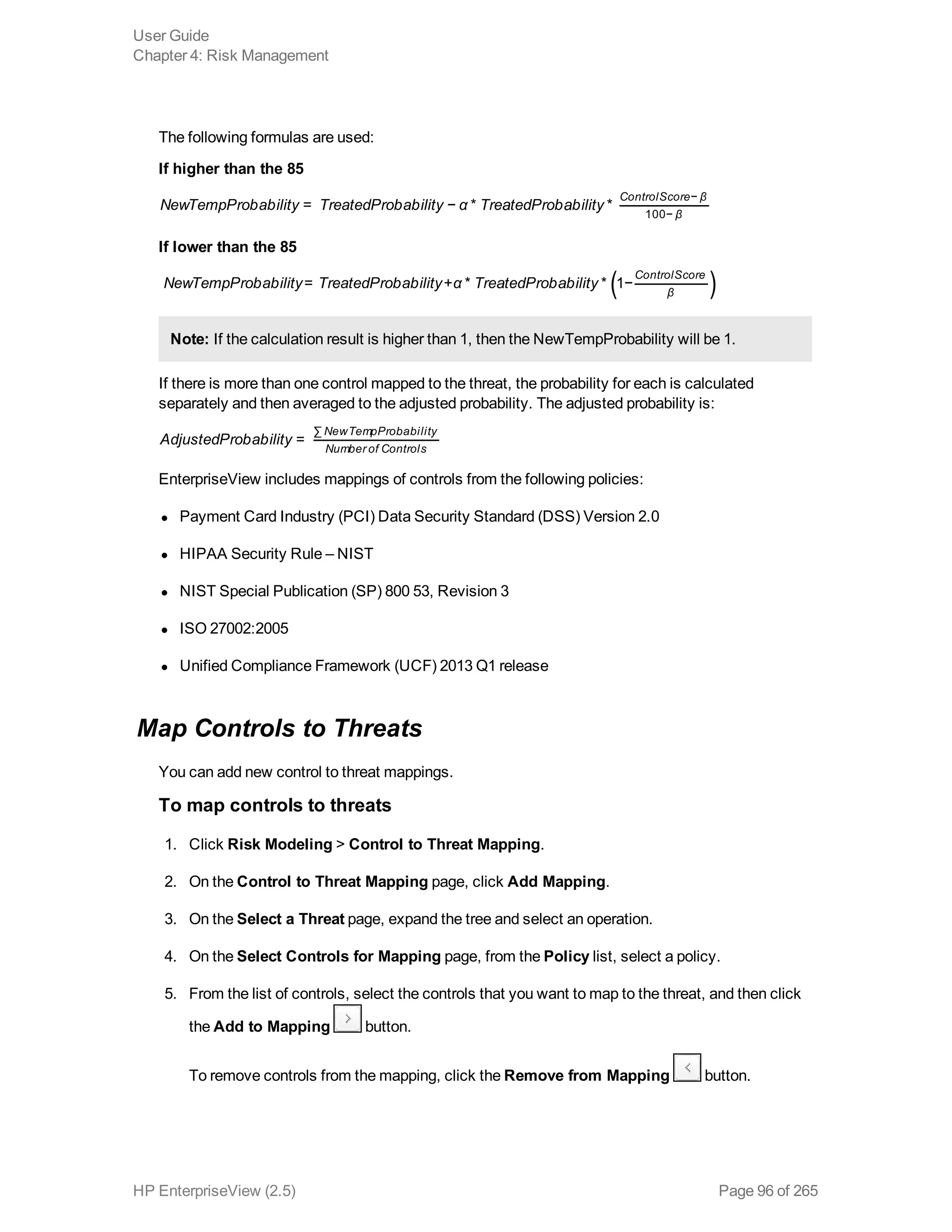 The following formulas are used:
If higher than the 85
NewTempProbability TreatedProbability α Tre tedProb bility= − * *
ControlScore β
β
−
100−
If lower than the 85
( )NewTempProbability TreatedProbability α Tre tedProb bility= + * * 1−
ControlScore
β
Note: If the calculation result is higher than 1, then the NewTempProbability will be 1.
If there is more than one control mapped to the threat, the probability for each is calculated
separately and then averaged to the adjusted probability. The adjusted probability is:
AdjustedProbability =
NewTempProbability
Number of Controls
∑
EnterpriseView includes mappings of controls from the following policies:
l Payment Card Industry (PCI) Data Security Standard (DSS) Version 2.0
l HIPAA Security Rule – NIST
l NIST Special Publication (SP) 800 53, Revision 3
l ISO 27002:2005
l Unified Compliance Framework (UCF) 2013 Q1 release
Map Controls to Threats
You can add new control to threat mappings.
To map controls to threats
1. Click Risk Modeling > Control to Threat Mapping.
2. On the Control to Threat Mapping page, click Add Mapping.
3. On the Select a Threat page, expand the tree and select an operation.
4. On the Select Controls for Mapping page, from the Policy list, select a policy.
5. From the list of controls, select the controls that you want to map to the threat, and then click
the Add to Mapping button.
To remove controls from the mapping, click the Remove from Mapping button.
User Guide
Chapter 4: Risk Management
HP EnterpriseView (2.5) Page 96 of 265
 