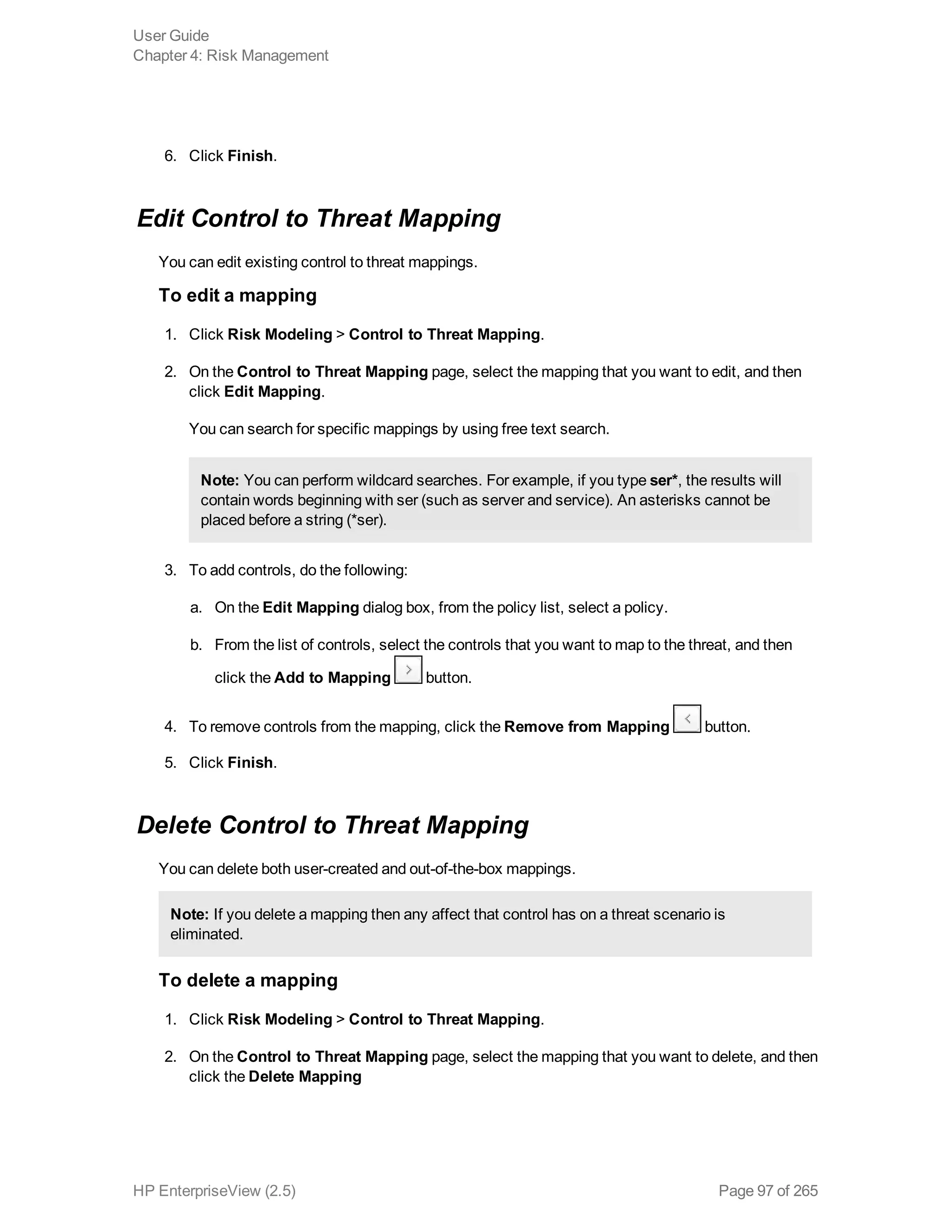 6. Click Finish.
Edit Control to Threat Mapping
You can edit existing control to threat mappings.
To edit a mapping
1. Click Risk Modeling > Control to Threat Mapping.
2. On the Control to Threat Mapping page, select the mapping that you want to edit, and then
click Edit Mapping.
You can search for specific mappings by using free text search.
Note: You can perform wildcard searches. For example, if you type ser*, the results will
contain words beginning with ser (such as server and service). An asterisks cannot be
placed before a string (*ser).
3. To add controls, do the following:
a. On the Edit Mapping dialog box, from the policy list, select a policy.
b. From the list of controls, select the controls that you want to map to the threat, and then
click the Add to Mapping button.
4. To remove controls from the mapping, click the Remove from Mapping button.
5. Click Finish.
Delete Control to Threat Mapping
You can delete both user-created and out-of-the-box mappings.
Note: If you delete a mapping then any affect that control has on a threat scenario is
eliminated.
To delete a mapping
1. Click Risk Modeling > Control to Threat Mapping.
2. On the Control to Threat Mapping page, select the mapping that you want to delete, and then
click the Delete Mapping
User Guide
Chapter 4: Risk Management
HP EnterpriseView (2.5) Page 97 of 265
 
