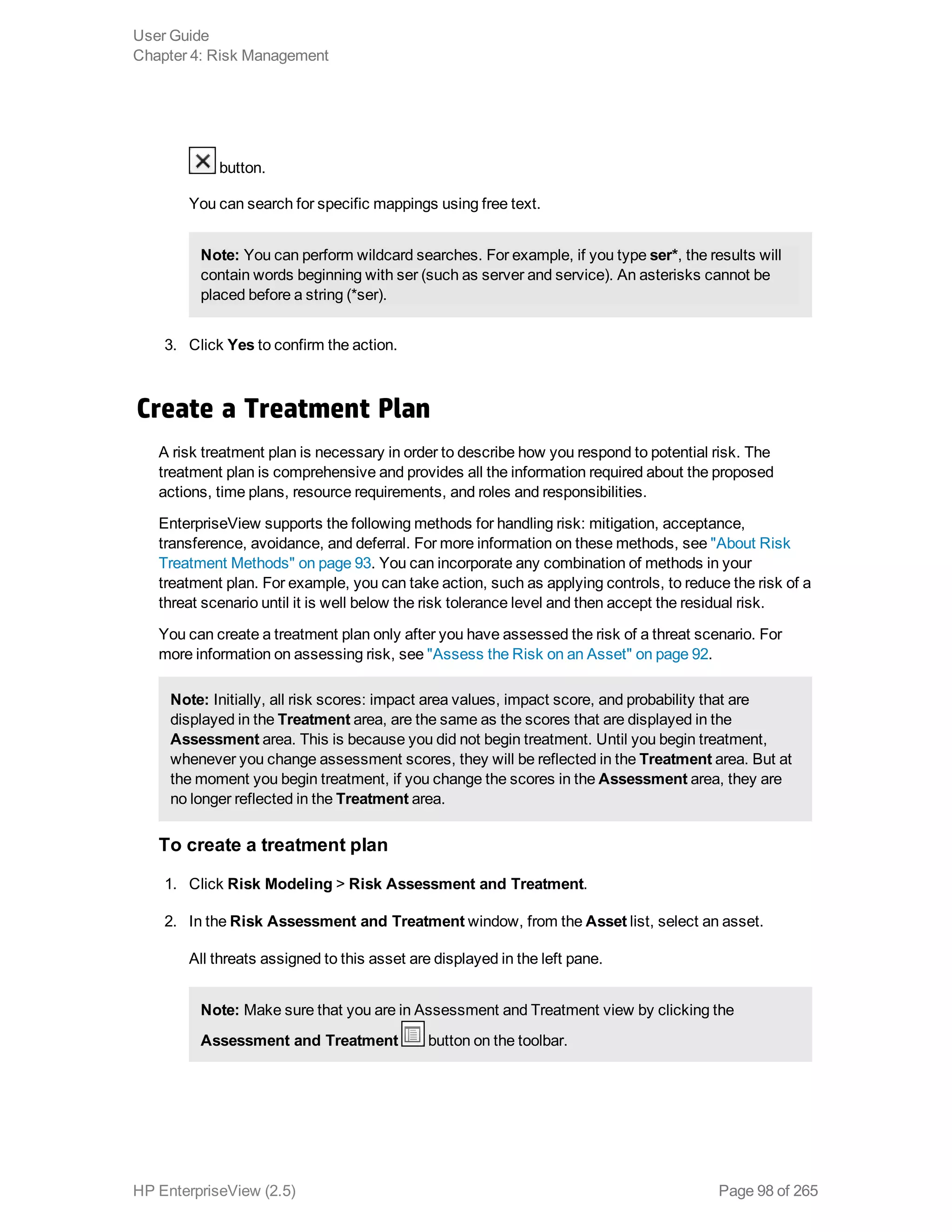 button.
You can search for specific mappings using free text.
Note: You can perform wildcard searches. For example, if you type ser*, the results will
contain words beginning with ser (such as server and service). An asterisks cannot be
placed before a string (*ser).
3. Click Yes to confirm the action.
Create a Treatment Plan
A risk treatment plan is necessary in order to describe how you respond to potential risk. The
treatment plan is comprehensive and provides all the information required about the proposed
actions, time plans, resource requirements, and roles and responsibilities.
EnterpriseView supports the following methods for handling risk: mitigation, acceptance,
transference, avoidance, and deferral. For more information on these methods, see "About Risk
Treatment Methods" on page 93. You can incorporate any combination of methods in your
treatment plan. For example, you can take action, such as applying controls, to reduce the risk of a
threat scenario until it is well below the risk tolerance level and then accept the residual risk.
You can create a treatment plan only after you have assessed the risk of a threat scenario. For
more information on assessing risk, see "Assess the Risk on an Asset" on page 92.
Note: Initially, all risk scores: impact area values, impact score, and probability that are
displayed in the Treatment area, are the same as the scores that are displayed in the
Assessment area. This is because you did not begin treatment. Until you begin treatment,
whenever you change assessment scores, they will be reflected in the Treatment area. But at
the moment you begin treatment, if you change the scores in the Assessment area, they are
no longer reflected in the Treatment area.
To create a treatment plan
1. Click Risk Modeling > Risk Assessment and Treatment.
2. In the Risk Assessment and Treatment window, from the Asset list, select an asset.
All threats assigned to this asset are displayed in the left pane.
Note: Make sure that you are in Assessment and Treatment view by clicking the
Assessment and Treatment button on the toolbar.
User Guide
Chapter 4: Risk Management
HP EnterpriseView (2.5) Page 98 of 265
 