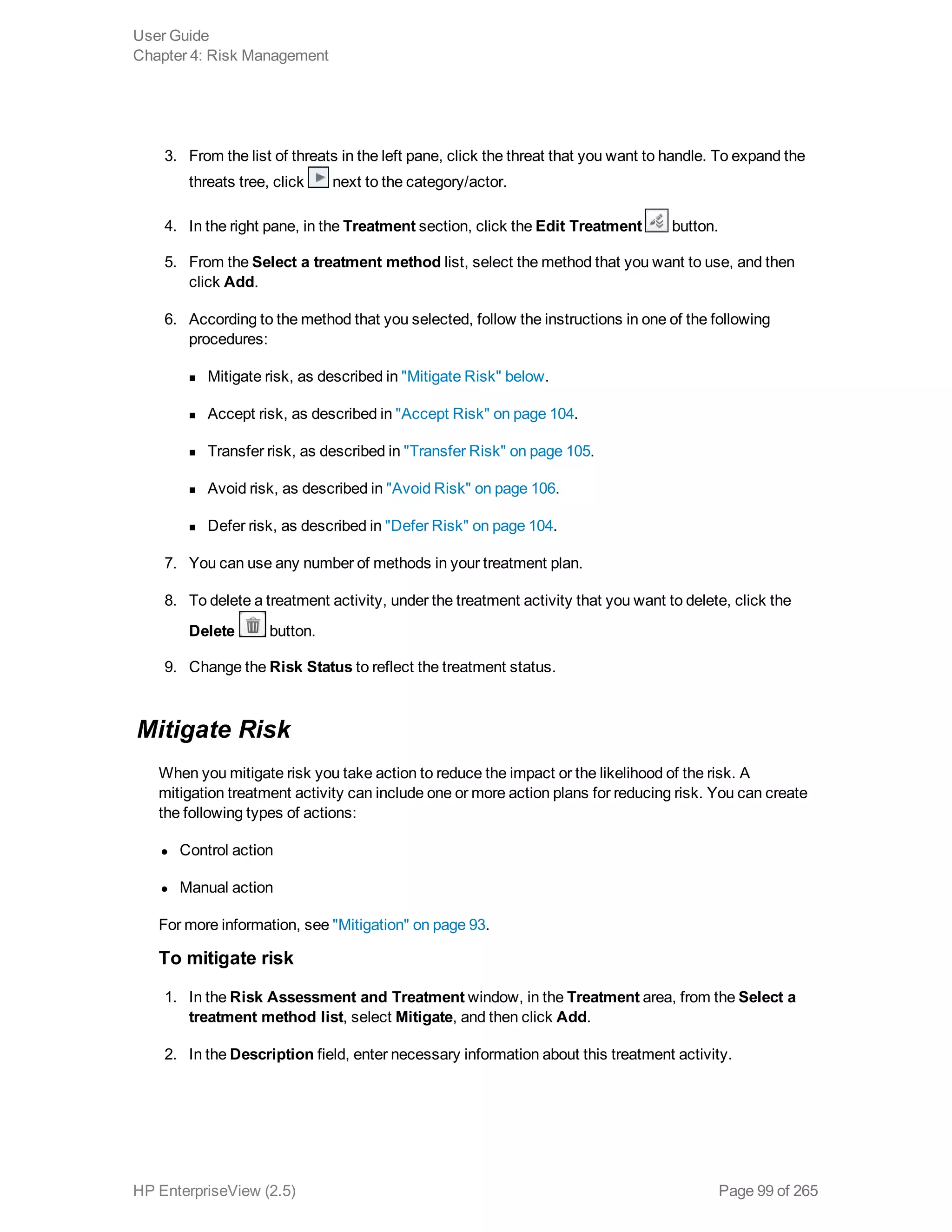 3. From the list of threats in the left pane, click the threat that you want to handle. To expand the
threats tree, click next to the category/actor.
4. In the right pane, in the Treatment section, click the Edit Treatment button.
5. From the Select a treatment method list, select the method that you want to use, and then
click Add.
6. According to the method that you selected, follow the instructions in one of the following
procedures:
n Mitigate risk, as described in "Mitigate Risk" below.
n Accept risk, as described in "Accept Risk" on page 104.
n Transfer risk, as described in "Transfer Risk" on page 105.
n Avoid risk, as described in "Avoid Risk" on page 106.
n Defer risk, as described in "Defer Risk" on page 104.
7. You can use any number of methods in your treatment plan.
8. To delete a treatment activity, under the treatment activity that you want to delete, click the
Delete button.
9. Change the Risk Status to reflect the treatment status.
Mitigate Risk
When you mitigate risk you take action to reduce the impact or the likelihood of the risk. A
mitigation treatment activity can include one or more action plans for reducing risk. You can create
the following types of actions:
l Control action
l Manual action
For more information, see "Mitigation" on page 93.
To mitigate risk
1. In the Risk Assessment and Treatment window, in the Treatment area, from the Select a
treatment method list, select Mitigate, and then click Add.
2. In the Description field, enter necessary information about this treatment activity.
User Guide
Chapter 4: Risk Management
HP EnterpriseView (2.5) Page 99 of 265
 