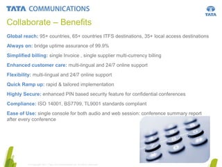 Collaborate – Benefits
Global reach: 95+ countries, 65+ countries ITFS destinations, 35+ local access destinations
Always on: bridge uptime assurance of 99.9%
Simplified billing: single Invoice , single supplier multi-currency billing
Enhanced customer care: multi-lingual and 24/7 online support
Flexibility: multi-lingual and 24/7 online support

Quick Ramp up: rapid & tailored implementation
Highly Secure: enhanced PIN based security feature for confidential conferences
Compliance: ISO 14001, BS7799, TL9001 standards compliant
Ease of Use: single console for both audio and web session: conference summary report
after every conference

10
© Copyright 2011 Tata Communications Ltd. All rights reserved.

 
