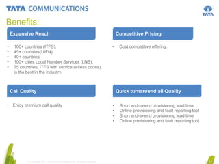 Benefits:
Expansive Reach
•
•
•
•
•

100+ countries (ITFS),
45+ countries(UIFN),
40+ countries
100+ cities Local Number Services (LNS),
75 countries( ITFS with service access codes)
is the best in the industry.

Competitive Pricing
•

Call Quality
• Enjoy premium call quality

© Copyright 2011 Tata Communications Ltd. All rights reserved.

Cost competitive offering.

Quick turnaround all Quality
•
•
•
•

Short end-to-end provisioning lead time
Online provisioning and fault reporting tool
Short end-to-end provisioning lead time
Online provisioning and fault reporting tool

17

 