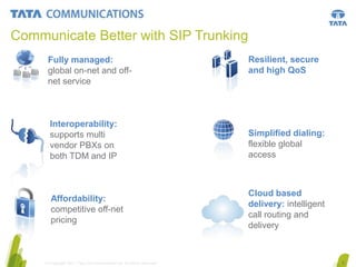 Communicate Better with SIP Trunking
Fully managed:
global on-net and offnet service

Resilient, secure
and high QoS

Interoperability:
supports multi
vendor PBXs on
both TDM and IP

Simplified dialing:
flexible global
access

Affordability:
competitive off-net
pricing

Cloud based
delivery: intelligent
call routing and
delivery

© Copyright 2011 Tata Communications Ltd. All rights reserved.

5

 