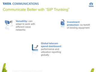 Communicate Better with “SIP Trunking”
Versatility: can
adapt to work with
different voice
networks

Investment
protection: no forklift
of existing equipment

Global telecom
spend dashboard:
performance and
utilization reporting
globally

© Copyright 2011 Tata Communications Ltd. All rights reserved.

6

 