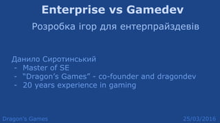Enterprise vs Gamedev
Розробка ігор для ентерпрайздевів
Данило Сиротинський
- Master of SE
- “Dragon’s Games” - co-founder and dragondev
- 20 years experience in gaming
Dragon’s Games 25/03/2016
 