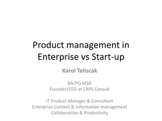 Product management in
Enterprise vs Start-up
Karol Teliscak
BA/PO MSD
Founder/CEO at CAPS Consult
IT Product Manager & Consultant
Enterprise Content & Information management
Collaboration & Productivity
 