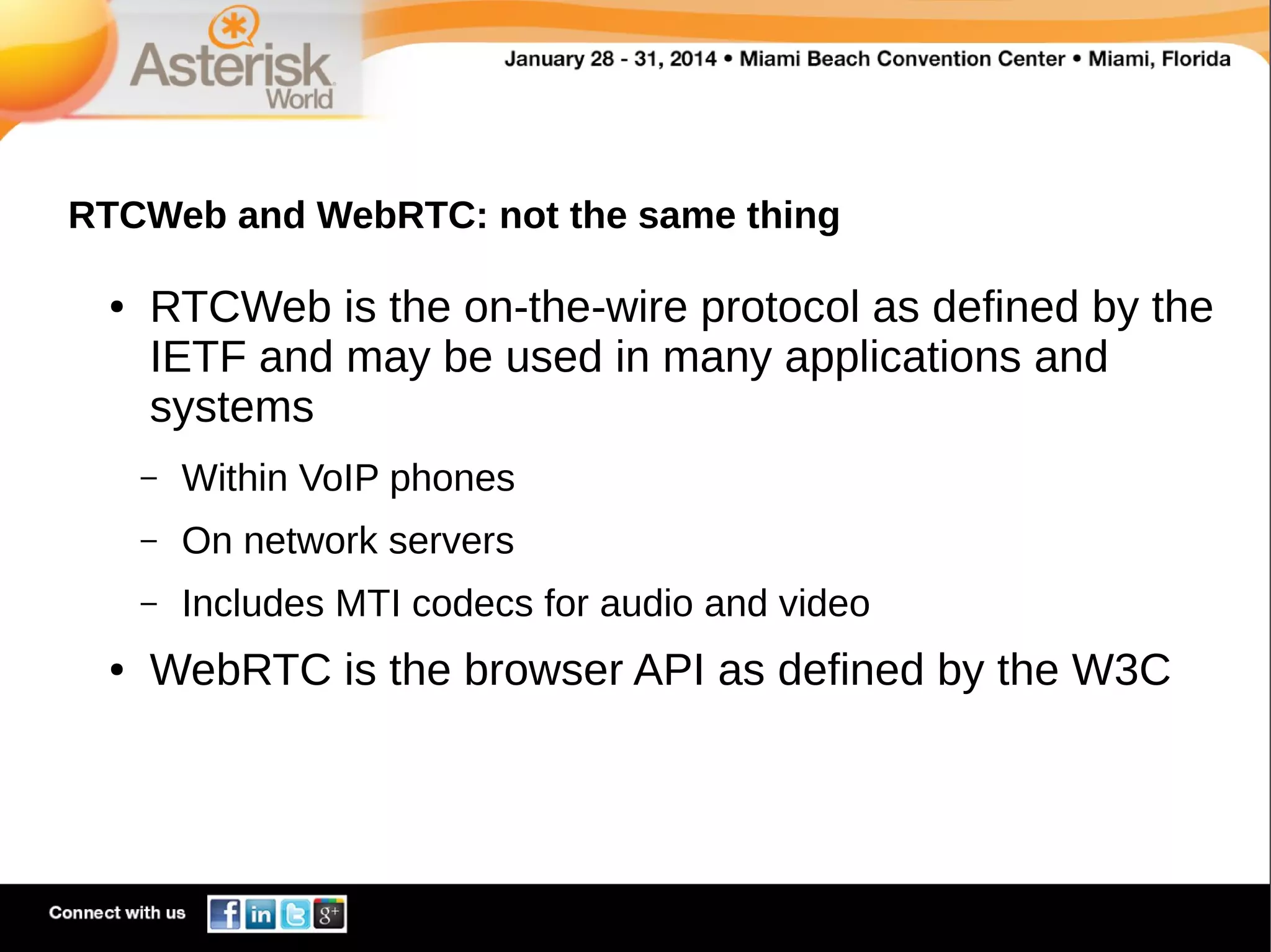 RTCWeb and WebRTC: not the same thing
●

RTCWeb is the on-the-wire protocol as defined by the
IETF and may be used in many applications and
systems
–
–

On network servers

–
●

Within VoIP phones
Includes MTI codecs for audio and video

WebRTC is the browser API as defined by the W3C

 