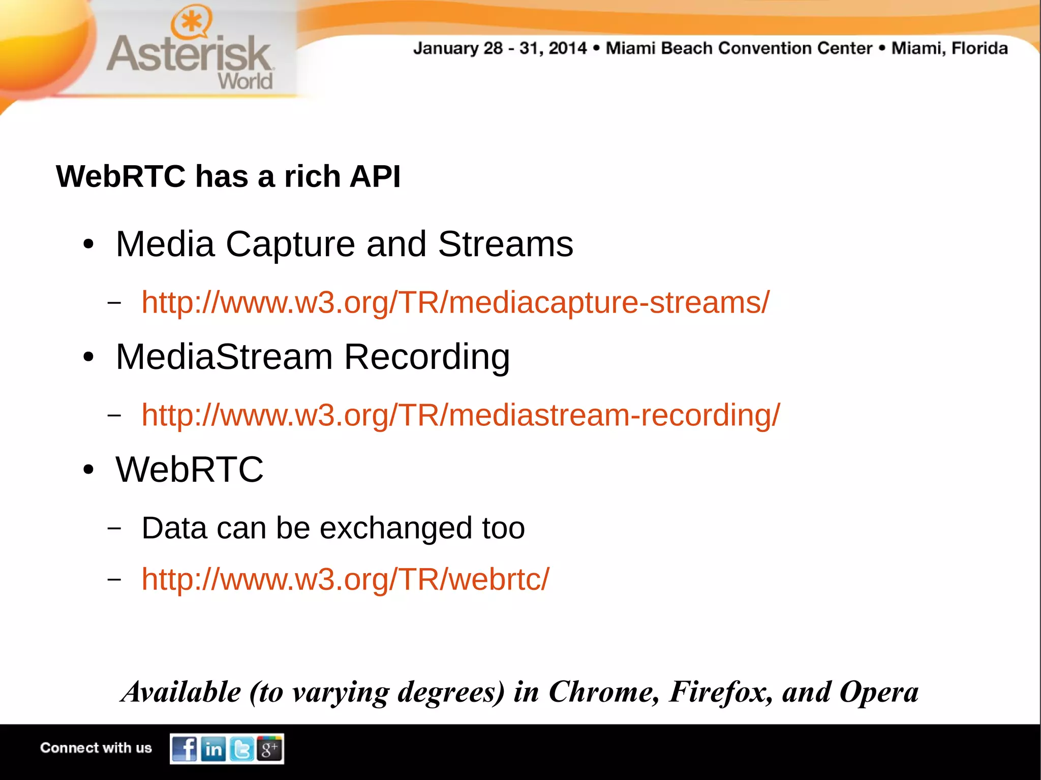 WebRTC has a rich API
●

Media Capture and Streams
–

●

MediaStream Recording
–

●

http://www.w3.org/TR/mediacapture-streams/
http://www.w3.org/TR/mediastream-recording/

WebRTC
–

Data can be exchanged too

–

http://www.w3.org/TR/webrtc/

Available (to varying degrees) in Chrome, Firefox, and Opera

 