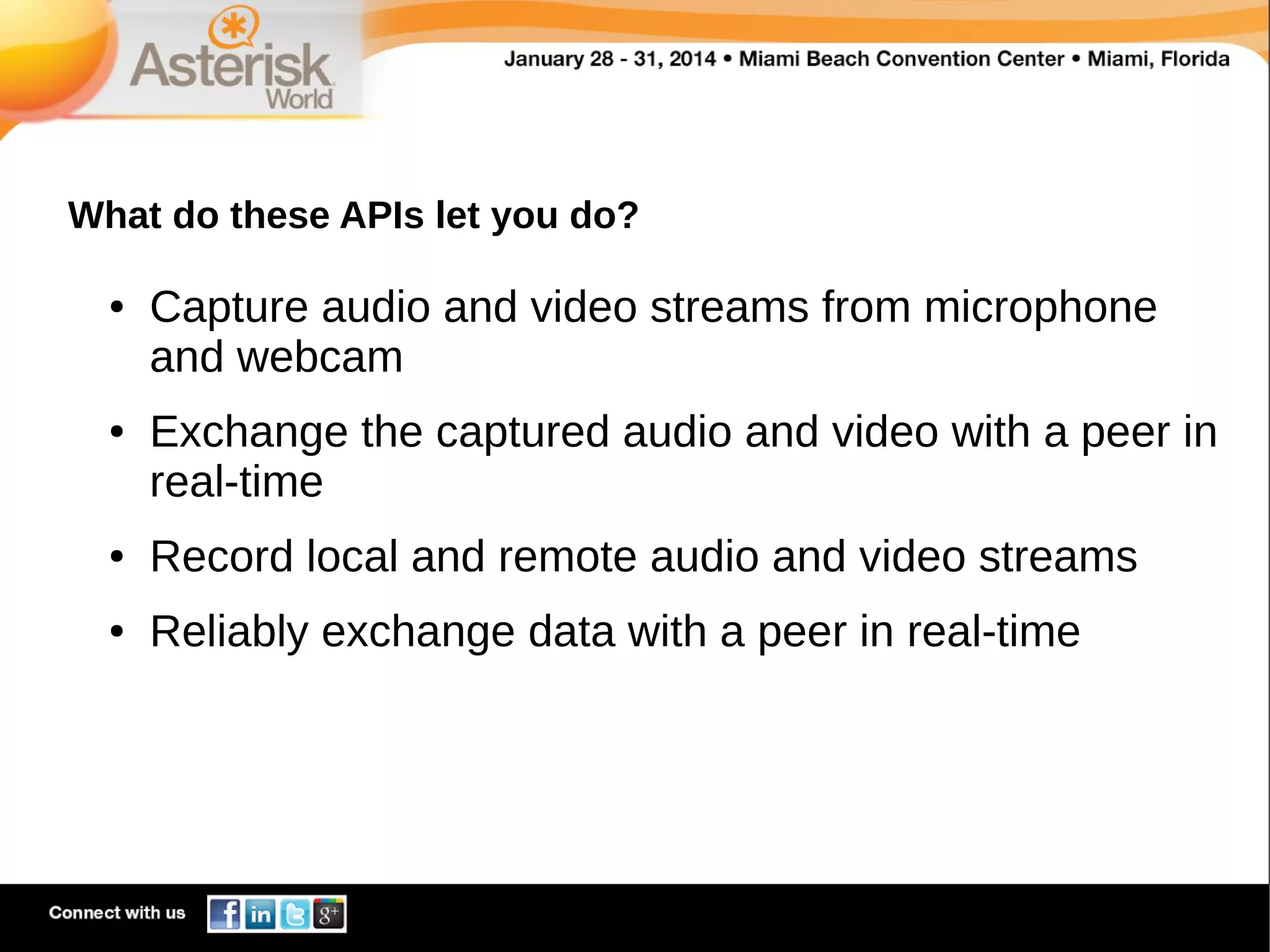 What do these APIs let you do?
●

●

Capture audio and video streams from microphone
and webcam
Exchange the captured audio and video with a peer in
real-time

●

Record local and remote audio and video streams

●

Reliably exchange data with a peer in real-time

 