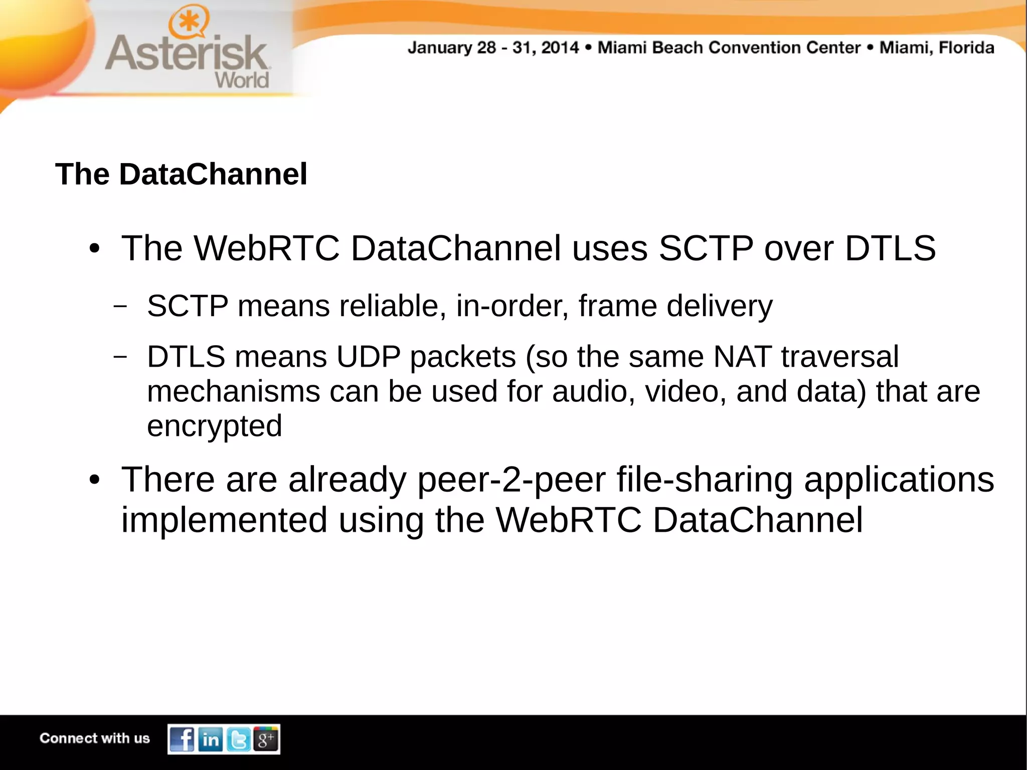 The DataChannel
●

The WebRTC DataChannel uses SCTP over DTLS
–
–

●

SCTP means reliable, in-order, frame delivery
DTLS means UDP packets (so the same NAT traversal
mechanisms can be used for audio, video, and data) that are
encrypted

There are already peer-2-peer file-sharing applications
implemented using the WebRTC DataChannel

 