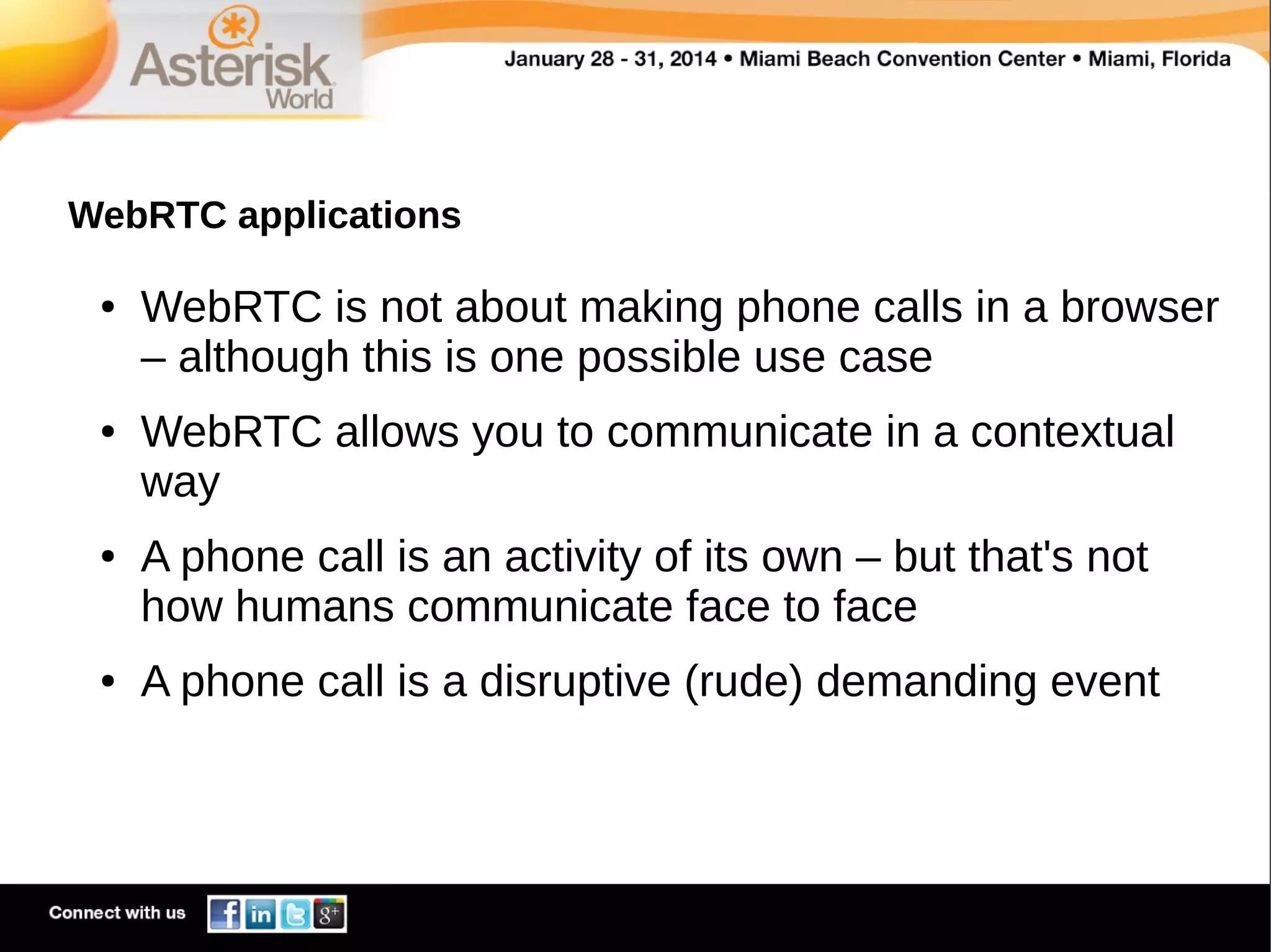 WebRTC applications
●

●

●

●

WebRTC is not about making phone calls in a browser
– although this is one possible use case
WebRTC allows you to communicate in a contextual
way
A phone call is an activity of its own – but that's not
how humans communicate face to face
A phone call is a disruptive (rude) demanding event

 