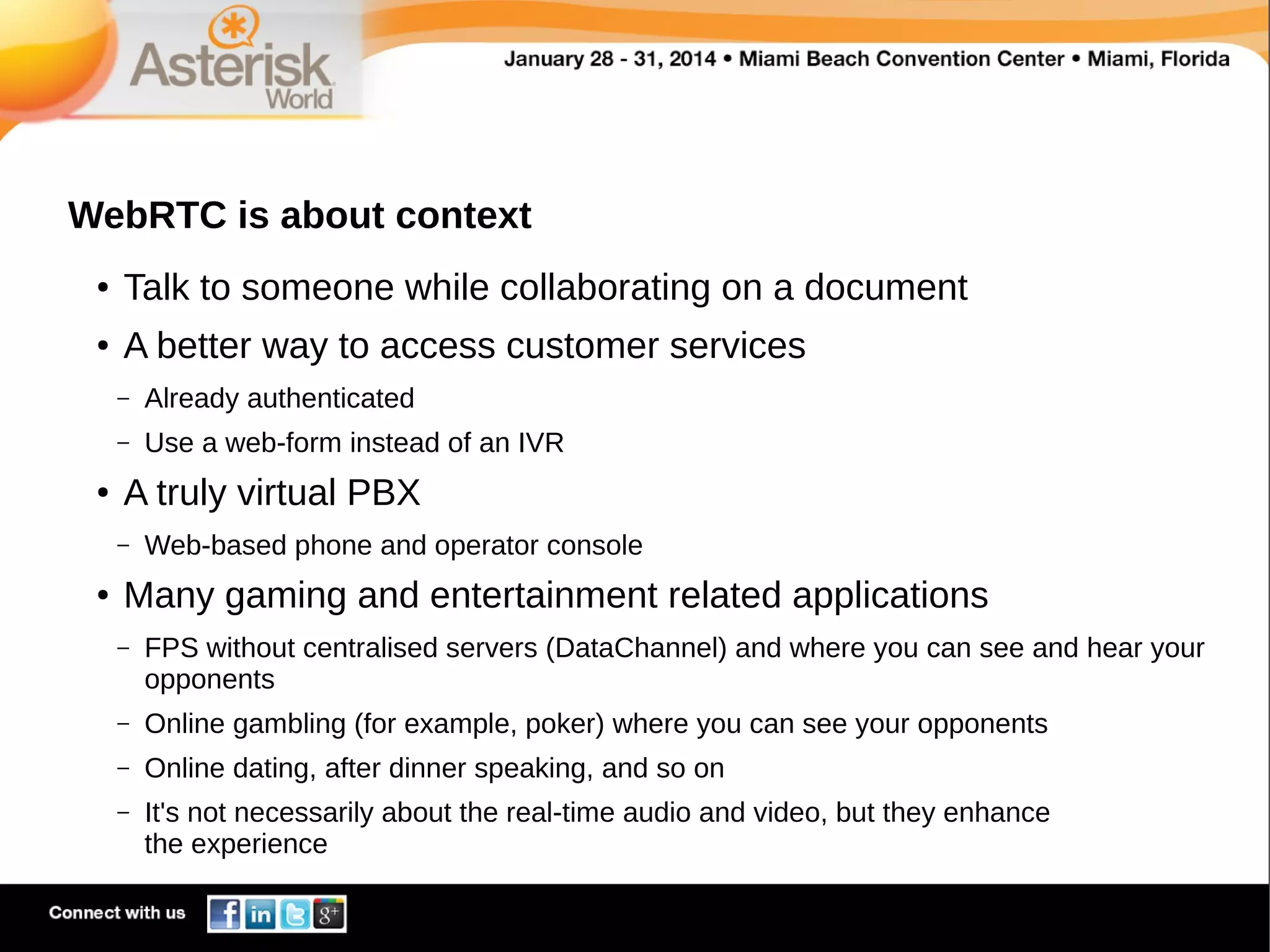 WebRTC is about context
●

Talk to someone while collaborating on a document

●

A better way to access customer services
–
–

●

Already authenticated
Use a web-form instead of an IVR

A truly virtual PBX
–

●

Web-based phone and operator console

Many gaming and entertainment related applications
–

FPS without centralised servers (DataChannel) and where you can see and hear your
opponents

–

Online gambling (for example, poker) where you can see your opponents

–

Online dating, after dinner speaking, and so on

–

It's not necessarily about the real-time audio and video, but they enhance
the experience

 