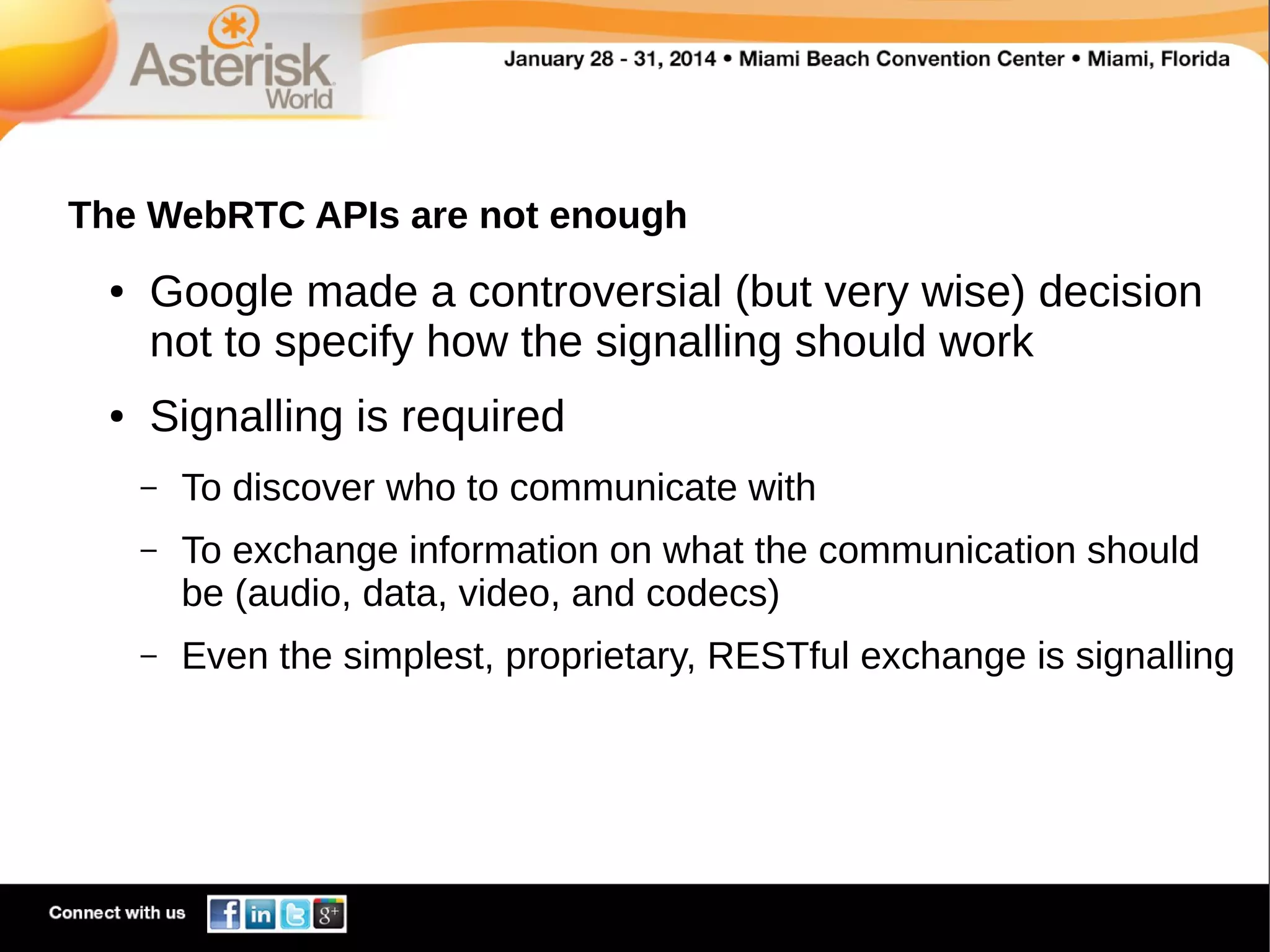 The WebRTC APIs are not enough
●

●

Google made a controversial (but very wise) decision
not to specify how the signalling should work
Signalling is required
–

To discover who to communicate with

–

To exchange information on what the communication should
be (audio, data, video, and codecs)

–

Even the simplest, proprietary, RESTful exchange is signalling

 