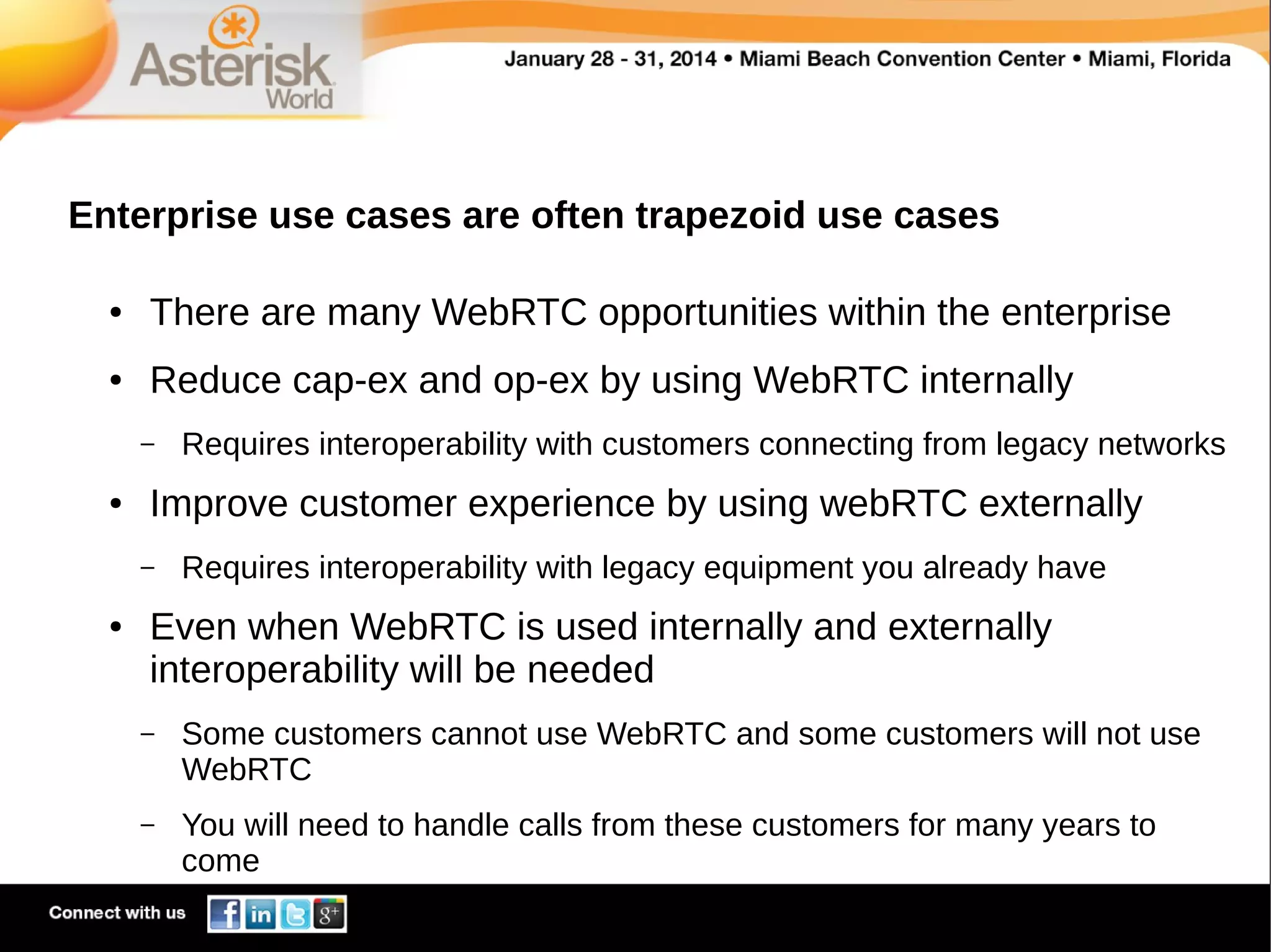 Enterprise use cases are often trapezoid use cases
●

There are many WebRTC opportunities within the enterprise

●

Reduce cap-ex and op-ex by using WebRTC internally
–

●

Improve customer experience by using webRTC externally
–

●

Requires interoperability with customers connecting from legacy networks

Requires interoperability with legacy equipment you already have

Even when WebRTC is used internally and externally
interoperability will be needed
–

Some customers cannot use WebRTC and some customers will not use
WebRTC

–

You will need to handle calls from these customers for many years to
come

 
