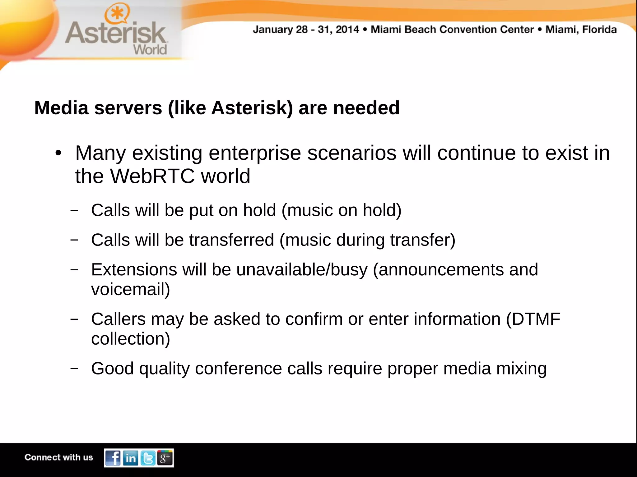 Media servers (like Asterisk) are needed
●

Many existing enterprise scenarios will continue to exist in
the WebRTC world
–

Calls will be put on hold (music on hold)

–

Calls will be transferred (music during transfer)

–

Extensions will be unavailable/busy (announcements and
voicemail)

–

Callers may be asked to confirm or enter information (DTMF
collection)

–

Good quality conference calls require proper media mixing

 