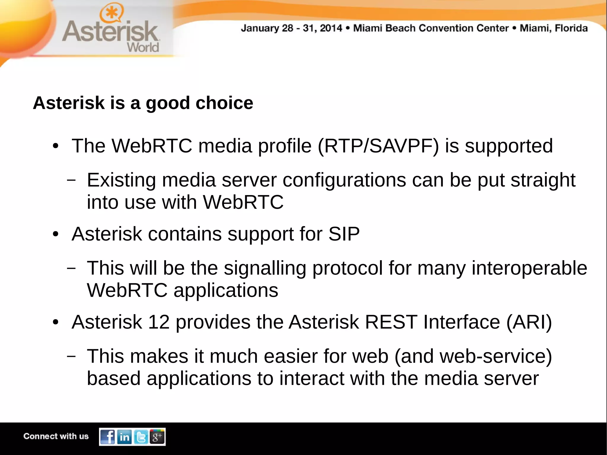 Asterisk is a good choice
●

The WebRTC media profile (RTP/SAVPF) is supported
–

●

Asterisk contains support for SIP
–

●

Existing media server configurations can be put straight
into use with WebRTC
This will be the signalling protocol for many interoperable
WebRTC applications

Asterisk 12 provides the Asterisk REST Interface (ARI)
–

This makes it much easier for web (and web-service)
based applications to interact with the media server

 