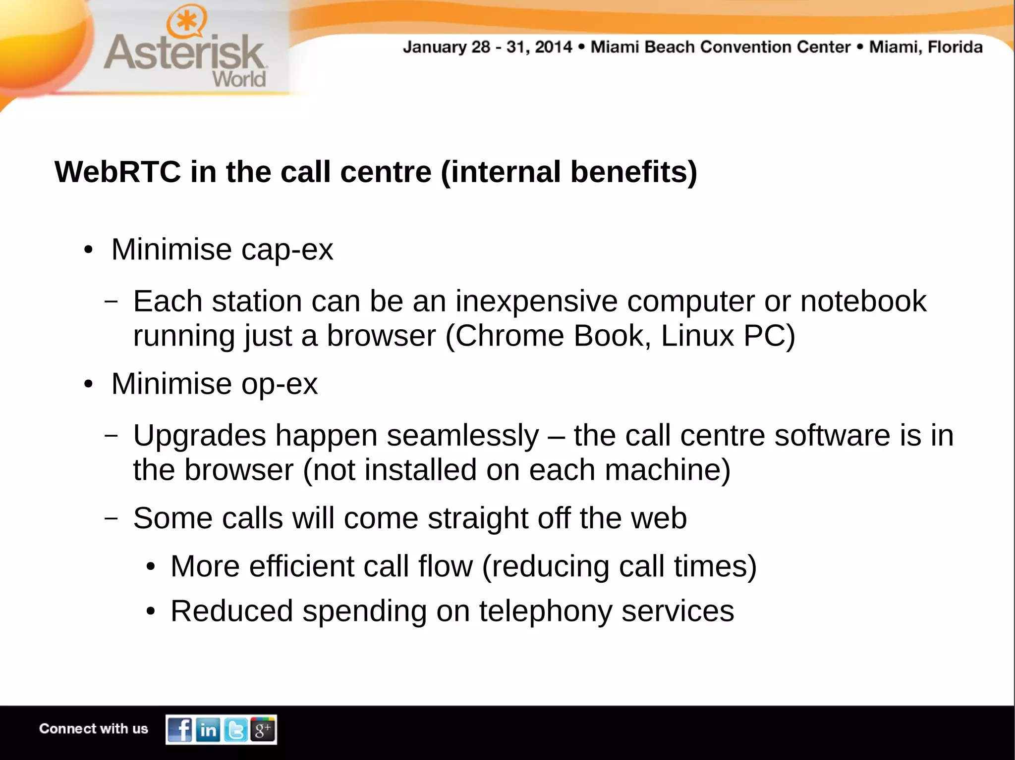 WebRTC in the call centre (internal benefits)
●

Minimise cap-ex
–

●

Each station can be an inexpensive computer or notebook
running just a browser (Chrome Book, Linux PC)

Minimise op-ex
–

Upgrades happen seamlessly – the call centre software is in
the browser (not installed on each machine)

–

Some calls will come straight off the web
●
●

More efficient call flow (reducing call times)
Reduced spending on telephony services

 